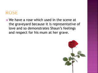  We have a rose which used in the scene at
the graveyard because it is representative of
love and so demonstrates Shaun’s feelings
and respect for his mum at her grave.
 
