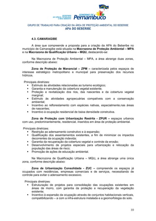 GRUPO DE TRABALHO PARA CRIAÇÃO DA ÁREA DE PROTEÇÃO AMBIENTAL DO BEBERIBE
                                APA DO BEBERIBE


      4.3. CAMARAGIBE

       A área que compreende a proposta para a criação da APA do Beberibe no
município de Camaragibe está situada na Macrozona de Proteção Ambiental – MPA
e na Macrozona de Qualificação Urbana – MQU, destacando-se:

       Na Macrozona de Proteção Ambiental – MPA, a área abrange duas zonas,
conforme descrição abaixo:

       Zona de Proteção de Manancial – ZPM – caracterizada pelos espaços de
interesse estratégico metropolitano e municipal para preservação dos recursos
hídricos.

 Principais diretrizes:
       Estímulo às atividades relacionadas ao turismo ecológico;
       Garantia e manutenção da cobertura vegetal existente;
       Proteção e revitalização dos rios, das nascentes e da cobertura vegetal
       marginal;
       Estímulo às atividades agropecuárias compatíveis com a conservação
       ambiental;
       Incentivo ao reflorestamento com espécies nativas, especialmente,nas áreas
       de nascentes;
       Incentivo à ocupação residencial de baixa densidade construtiva.

      Zona de Proteção com Urbanização Restrita - ZPUR – espaços urbanos
com uso, predominantemente, residencial, inseridos em área de proteção ambiental.

Principais diretrizes:
       Restrição ao adensamento construtivo e à expansão;
       Qualificação dos assentamentos existentes, a fim de minimizar os impactos
       decorrentes da ocupação indevida;
       Garantia da recuperação da cobertura vegetal e controle da erosão;
       Desenvolvimento de projetos especiais para urbanização e relocação da
       população das áreas de risco;
       Promoção de ações de educação ambiental.

       Na Macrozona de Qualificação Urbana – MQU, a área abrange uma única
zona, conforme descrição abaixo:

       Zona de Urbanização Consolidada - ZUC – compreende os espaços já
ocupados com residências, empresas comerciais e de serviços, necessitando de
controle para evitar o adensamento excessivo.

 Principais diretrizes:
       Estruturação de projetos para consolidação das ocupações existentes em
       áreas de morro, com garantia da proteção e recuperação da vegetação
       existente;
       Incentivo à expansão da ocupação através de conjuntos habitacionais verticais,
       compatibilizando – a com a infra-estrutura instalada e a geomorfologia do solo.



                                                                                   10
 