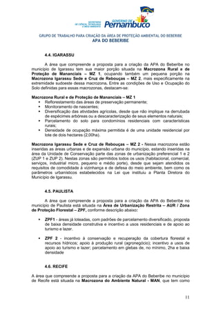 GRUPO DE TRABALHO PARA CRIAÇÃO DA ÁREA DE PROTEÇÃO AMBIENTAL DO BEBERIBE
                                APA DO BEBERIBE


      4.4. IGARASSU

       A área que compreende a proposta para a criação da APA do Beberibe        no
município de Igarassu tem sua maior porção situada na Macrozona Rural e          de
Proteção de Mananciais – MZ 1, ocupando também um pequena porção                 na
Macrozona Igarassu Sede e Cruz de Rebouças – MZ 2, mais especificamente          na
extremidade sudoeste dessa macrozona. Entre as condições de Uso e Ocupação       do
Solo definidas para essas macrozonas, destacam-se:

Macrozona Rural e de Proteção de Mananciais – MZ 1
      Reflorestamento das áreas de preservação permanente;
      Monitoramento de nascentes;
      Diversificação das atividades agrícolas, desde que não implique na derrubada
      de espécimes arbóreas ou a descaracterização de seus elementos naturais;
      Parcelamento do solo para condomínios residenciais com características
      rurais;
      Densidade de ocupação máxima permitida é de uma unidade residencial por
      lote de dois hectares (2,00ha).

Macrozona Igarassu Sede e Cruz de Rebouças – MZ 2 - Nessa macrozona estão
inseridas as áreas urbanas e de expansão urbana do município, estando inseridas na
área da Unidade de Conservação parte das zonas de urbanização preferencial 1 e 2
(ZUP 1 e ZUP 2). Nestas zonas são permitidos todos os usos (habitacional, comercial,
serviços, industrial micro, pequeno e médio porte), desde que sejam atendidos os
requisitos de comodidade à vizinhança e de defesa do meio ambiente, bem como os
parâmetros urbanísticos estabelecidos na Lei que instituiu a Planta Diretora do
Município de Igarassu.


      4.5. PAULISTA

       A área que compreende a proposta para a criação da APA do Beberibe no
município de Paulista está situada na Área de Urbanização Restrita – AUR / Zona
de Proteção Florestal – ZPF, conforme descrição abaixo:

       ZPF1 - áreas já loteadas, com padrões de parcelamento diversificado, proposta
       de baixa densidade construtiva e incentivo a usos residenciais e de apoio ao
       turismo e lazer.

       ZPF 2 - incentivo à conservação e recuperação da cobertura florestal e
       recursos hídricos; apoio à produção rural (agronegócio); incentivo a usos de
       apoio ao turismo e lazer; parcelamento em glebas de, no mínimo, 2ha e baixa
       densidade


      4.6. RECIFE

A área que compreende a proposta para a criação da APA do Beberibe no município
de Recife está situada na Macrozona do Ambiente Natural - MAN, que tem como



                                                                                 11
 