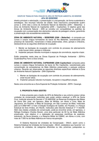 GRUPO DE TRABALHO PARA CRIAÇÃO DA ÁREA DE PROTEÇÃO AMBIENTAL DO BEBERIBE
                                 APA DO BEBERIBE
diretriz principal a valorização, a preservação e a recuperação, de forma sustentável e
estratégica, dos recursos naturais da cidade. Esta macrozona compreende quatro
zonas e, entre elas a Zona de Ambiente Natural do Beberibe (ZAN – Beberibe) e
Zona de Ambiente Natural do Capibaribe (ZAN – Capibaribe). O objetivo geral das
Zonas de Ambiente Natural - ZAN se constitui em compatibilizar os padrões de
ocupação com a preservação dos elementos naturais da paisagem urbana, garantindo
a preservação dos ecossistemas existentes.

ZONA DE AMBIENTE NATURAL – BEBERIBE (ZAN – Beberibe) - é composta por
cursos e corpos d’água formadores da bacia do Rio Beberibe, caracterizada pela
presença de nascentes, mananciais e matas preservadas, sítios, granjas e chácaras,
destacando-se as seguintes diretrizes de ocupação:

  I. Manter as tipologias de ocupação com controle do processo de adensamento
     onde houver sítios, granjas e chácaras;
 II. Implantar parques naturais municipais e espaços de convivência, esporte e lazer.

Estão presentes nesta área as Zonas Especial de Proteção Ambiental - ZEPA’s
Guabiraba/Pau Ferro e Dois Unidos.

ZONA DE AMBIENTE NATURAL CAPIBARIBE (ZAN Capibaribe)é composta pelos
cursos e corpos d’água formadores da bacia do Rio Capibaribe, caracterizada pela
concentração de ecossistemas da Mata Atlântica preservados e parques públicos
urbanos. Deverão ser observadas as seguintes diretrizes específicas relativas à Zona
de Ambiente Natural Capibaribe - ZAN Capibaribe:

    I. Manter as tipologias de ocupação com controle do processo de adensamento,
       onde houver sítios;
   II. Implantar parques naturais municipais, recuperar e requalificar praças.

Nesta zona encontra-se a Zona Especial de Proteção Ambiental - ZEPA Caxangá.


       5. PROPOSTA PARA GESTÃO

        A área proposta para criação da APA de Beberibe e seu entorno possui várias
unidades de conservação instituídas pelo poder público estadual: a APA de Santa
Cruz, instituída através do Decreto nº 32.488/2008; as Reservas Ecológicas das Matas
da Usina São José, em Igarassu, Mata de Miritiba, em Abreu e Lima, Mata de
Jaguarana, em Paulista, e Mata de Quizanga, em São Lourenço da Mata, instituídas
pela Lei 9.989/1987; e mais a Estação Ecológica de Caetés, em Paulista, e o Parque
Estadual de Dois Irmãos, em Recife, instituídos pelo Decreto Estadual nº 11.622/98.
Além das citadas unidades de conservação, pode-se encontrar ainda, em Igarassu, o
Refúgio Ecológico Charles Darwin, uma área particular de 60 ha de Mata Atlântica
preservada, cujo objetivo é a realização de pesquisas científicas de espécies,
sobretudo, da fauna silvestre, e a Reserva Militar do CIMNC, em Abreu e Lima, com
mais de 7.000 ha de Mata Atlântica em franca recuperação.

       O Sistema Nacional de Unidades de Conservação - SNUC, assim como o
Sistema Estadual de Unidades de Conservação - SEUC, estabelece que havendo “um
conjunto de unidades, de categorias diferentes ou não, próximas, justapostas ou


                                                                                    12
 