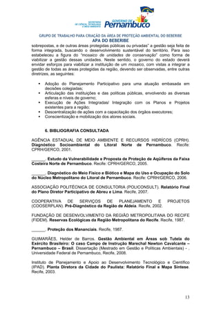 GRUPO DE TRABALHO PARA CRIAÇÃO DA ÁREA DE PROTEÇÃO AMBIENTAL DO BEBERIBE
                                 APA DO BEBERIBE
sobrepostas, e de outras áreas protegidas públicas ou privadas” a gestão seja feita de
forma integrada, buscando o desenvolvimento sustentável do território. Para isso
estabeleceu a figura do “mosaico de unidades de conservação” como forma de
viabilizar a gestão dessas unidades. Neste sentido, o governo do estado deverá
envidar esforços para viabilizar a instituição de um mosaico, com vistas a integrar a
gestão de todas as áreas protegidas da região, devendo ser observadas, entre outras
diretrizes, as seguintes:

       Adoção do Planejamento Participativo para uma atuação embasada em
       decisões colegiadas;
       Articulação das instituições e das políticas públicas, envolvendo as diversas
       esferas e níveis de governo;
       Execução de Ações Integradas/ Integração com os Planos e Projetos
       existentes para a região;
       Descentralização de ações com a capacitação dos órgãos executores;
       Conscientização e mobilização dos atores sociais.


       6. BIBLIOGRAFIA CONSULTADA

AGÊNCIA ESTADUAL DE MEIO AMBIENTE E RECURSOS HIDRÍCOS (CPRH).
Diagnóstico Socioambiental do Litoral Norte de Pernambuco. Recife:
CPRH/GERCO, 2001.

______. Estudo da Vulnerabilidade e Proposta de Proteção de Aqüíferos da Faixa
Costeira Norte de Pernambuco. Recife: CPRH/GERCO, 2005.

______. Diagnóstico do Meio Físico e Biótico e Mapa do Uso e Ocupação do Solo
do Núcleo Metropolitano do Litoral de Pernambuco. Recife: CPRH/GERCO, 2006.

ASSOCIAÇÃO POLITÉCNICA DE CONSULTORIA (POLICONSULT). Relatório Final
do Plano Diretor Participativo de Abreu e Lima. Recife, 2007.

COOPERATIVA    DE    SERVIÇOS     DE    PLANEJAMENTO          E          PROJETOS
(COOSERPLAN). Pré-Diagnóstico da Região de Aldeia. Recife, 2002.

FUNDAÇÃO DE DESENVOLVIMENTO DA REGIÃO METROPOLITANA DO RECIFE
(FIDEM). Reservas Ecológicas da Região Metropolitana do Recife. Recife, 1987.

______. Proteção dos Mananciais. Recife, 1987.

GUIMARÃES, Helder de Barros. Gestão Ambiental em Áreas sob Tutela do
Exército Brasileiro: O caso Campo de Instrução Marechal Newton Cavalcante –
Pernambuco – Brasil. Dissertação (Mestrado em Gestão e Políticas Ambientais) - .
Universidade Federal de Pernambuco, Recife, 2008.

Instituto de Planejamento e Apoio ao Desenvolvimento Tecnológico e Científico
(IPAD). Planta Diretora da Cidade do Paulista: Relatório Final e Mapa Síntese.
Recife, 2003.




                                                                                   13
 