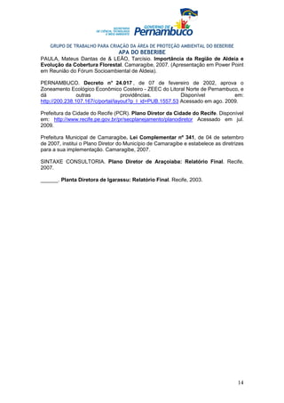 GRUPO DE TRABALHO PARA CRIAÇÃO DA ÁREA DE PROTEÇÃO AMBIENTAL DO BEBERIBE
                                 APA DO BEBERIBE
PAULA, Mateus Dantas de & LEÃO, Tarcísio. Importância da Região de Aldeia e
Evolução da Cobertura Florestal. Camaragibe, 2007. (Apresentação em Power Point
em Reunião do Fórum Socioambiental de Aldeia).

PERNAMBUCO. Decreto n° 24.017 , de 07 de fevereiro de 2002, aprova o
Zoneamento Ecológico Econômico Costeiro - ZEEC do Litoral Norte de Pernambuco, e
dá              outras             providências.          Disponível          em:
http://200.238.107.167/c/portal/layout?p_l_id=PUB.1557.53 Acessado em ago. 2009.

Prefeitura da Cidade do Recife (PCR). Plano Diretor da Cidade do Recife. Disponível
em: http://www.recife.pe.gov.br/pr/secplanejamento/planodiretor Acessado em jul.
2009.

Prefeitura Municipal de Camaragibe. Lei Complementar nº 341, de 04 de setembro
de 2007, institui o Plano Diretor do Município de Camaragibe e estabelece as diretrizes
para a sua implementação. Camaragibe, 2007.

SINTAXE CONSULTORIA. Plano Diretor de Araçoiaba: Relatório Final. Recife,
2007.

______. Planta Diretora de Igarassu: Relatório Final. Recife, 2003.




                                                                                    14
 