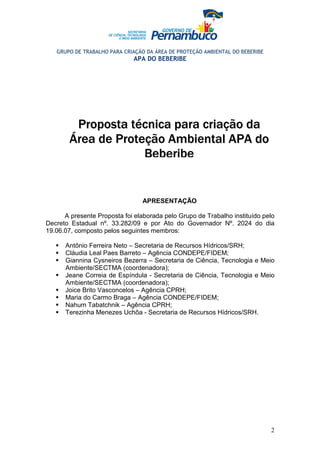 GRUPO DE TRABALHO PARA CRIAÇÃO DA ÁREA DE PROTEÇÃO AMBIENTAL DO BEBERIBE
                             APA DO BEBERIBE




         Proposta técnica para criação da
        Área de Proteção Ambiental APA do
                     Beberibe


                                 APRESENTAÇÃO

      A presente Proposta foi elaborada pelo Grupo de Trabalho instituído pelo
Decreto Estadual nº. 33.282/09 e por Ato do Governador Nº. 2024 do dia
19.06.07, composto pelos seguintes membros:

      Antônio Ferreira Neto – Secretaria de Recursos Hídricos/SRH;
      Cláudia Leal Paes Barreto – Agência CONDEPE/FIDEM;
      Giannina Cysneiros Bezerra – Secretaria de Ciência, Tecnologia e Meio
      Ambiente/SECTMA (coordenadora);
      Jeane Correia de Espíndula - Secretaria de Ciência, Tecnologia e Meio
      Ambiente/SECTMA (coordenadora);
      Joice Brito Vasconcelos – Agência CPRH;
      Maria do Carmo Braga – Agência CONDEPE/FIDEM;
      Nahum Tabatchnik – Agência CPRH;
      Terezinha Menezes Uchôa - Secretaria de Recursos Hídricos/SRH.




                                                                              2
 