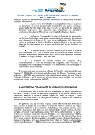 GRUPO DE TRABALHO PARA CRIAÇÃO DA ÁREA DE PROTEÇÃO AMBIENTAL DO BEBERIBE
                                 APA DO BEBERIBE
florestal e à proteção de mananciais, podendo-se destacar as várias zonas onde está
inserida a referida área:
                •      A Zona Rural Diversificada, mais especificamente nas subzonas
        de policultura e incentivo à preservação florestal (D1) e de lazer e incentivo à
        preservação florestal (D2), onde está inserido um conjunto de fragmentos
        florestais expressivo, com potencial para implantação de corredores
        ecológicos. Na subzona D2 encontra-se a Estação Ecológica de Caetés.

               •      A Zona de Preservação Florestal, de Proteção de Manancial e
       de Turismo Sustentável, onde estão representadas as subzonas de proteção
       dos tributários do rio Botafogo (G1) e do manancial Botafogo (G2). Na primeira
       subzona localiza-se a Reserva Ecológica Mata de Miritiba e um expressivo
       bloco de floresta contínua sob a responsabilidade do Exército Brasileiro – o
       CIMNC.

              •     A Subzona para incentivo à diversificação de usos e proteção
       dos mananciais (E1), com potencial para recuperação de matas ciliares e
       proteção de nascentes, estando nesta área, entre outros fragmentos florestais,
       a Reserva Ecológica Mata da Usina São José.

               •      A Subzona do Núcleo Urbano de Araçoiaba (B3),
       compreendendo a sede do município de Araçoiaba, com indicação de
       restrições para construções em áreas de risco e tolerância para implantação de
       indústrias de beneficiamento.

       É considerando este contexto que o Grupo de Trabalho instituído pelo Decreto
Estadual nº. 33.282/09 e coordenado pela Secretaria de Ciência, Tecnologia e Meio
Ambiente – SECTMA, vem apresentar esta proposta para criação de uma Área de
Proteção Ambiental – APA, como um primeiro passo para constituir um território
protegido na porção norte-ocidental da RMR.



       2. JUSTIFICATIVA PARA CRIAÇÃO DA UNIDADE DE CONSERVAÇÃO

       A área proposta para a criação da APA de Beberibe na Região Metropolitana
do Recife – RMR - possui um percentual expressivo e de grande relevância em
fragmentos florestais e recursos hídricos superficiais, além de abrigar o único
reservatório do Litoral Norte – a Barragem de Botafogo – integrado ao sistema de
abastecimento público da RMR.

       Do ponto de vista da cobertura vegetal, a área está inserida nos domínios da
Mata Atlântica e dispõe do maior bloco de Floresta Atlântica contínua da Região
Metropolitana do Recife e, provavelmente, do Estado de Pernambuco, além de vários
fragmentos dispersos e com potencial para conectividade. Nesse contexto, chama a
atenção a área sob responsabilidade, desde 1944, do Exército Brasileiro – o Campo
de Instrução Marechal Newton Cavalcante (CIMNC) – com extensão total de 7.324ha,
recoberta por matas secundárias que unem 20 fragmentos de mata primitiva (Lima,
2004); duas Unidades de Conservação de proteção integral, a Estação Ecológica de
Caetés, em Paulista, e o Parque Estadual de Dois Irmãos, em Recife, regulamentadas
pelo Decreto Estadual nº 11.622/98, atualmente sob a responsabilidade da SECTMA e


                                                                                      4
 