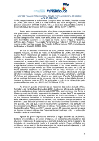 GRUPO DE TRABALHO PARA CRIAÇÃO DA ÁREA DE PROTEÇÃO AMBIENTAL DO BEBERIBE
                                  APA DO BEBERIBE
CPRH, respectivamente; e as Reservas Ecológicas Mata de Miritiba, inserida na área
do CIMNC, em Abreu e Lima, e a Mata da Usina São José, em Igarassu, definidas
pela Lei Estadual nº 9.989/87 (FIDEM, 1987), e ainda não enquadradas conforme o
Sistema Estadual de Unidades de Conservação – SEUC (Lei nº 13.787/09).

       Assim, estes remanescentes têm a função de proteger áreas de nascentes dos
rios que formam o Grupo de Bacias Litorâneas 1 – GL 1 – do Estado de Pernambuco,
os quais contribuem para a complementação do sistema de abastecimento público da
Região Metropolitana do Recife. Além disso, essas áreas florestais recobrem espaços
com declividades superiores a 45° topos de morro, cursos d’água e nascentes,
                                   ,
definidos como Áreas de Preservação Permanente (Lei Federal nº 4.771/65) e, em sua
maioria, estão inseridas na Área de Proteção de Mananciais da RMR, instituída pela
Lei Estadual nº 9.860/86 (FIDEM, 1986).

       No que diz respeito à ocorrência de fauna, pode-se referir um levantamento
expedito realizado, por meio de relatos de funcionários do CIMNC, em 2006-2007,
quando foram relacionadas 29 espécies de aves, 16 espécies de mamíferos e 18
espécies da herpetofauna. Dentre as espécies citadas pode-se destacar: o curió
(Oryzoborus angolensis), o carcará (Polyborus plancus), o pintassilgo (Carduelis
magellanica), a capivara (Hidrochaeris hidrochaeris), a cutia (Dasyprocta prymnolopha), o
maracajá açu (Leopardus wiedii), o teju (Tupinambis sp), a coral-verdadeira (Micrurus sp)
e o jacaré-anão (Paleosuchus palpebrosus) (Guimarães, 2008). E mais a referência, pelo
biólogo Tarciso Leão (em reunião do Fórum Socioambiental de Aldeia, em 2007), da
fauna ocasional observada no Condomínio Flor da Mata, localizado na PE-027
(estrada de Aldeia), composta por tamanduá-mirim (Tamandua tetradactyla), preguiça
(Bradypus variegatus), surucucu (Lachesis muta), jibóia (Boa constrictor), calambião
(Polychrus sp), calango-verde (Ameiva sp), papa-vento (Família Polychrotidae) e
várias espécies de insetos. Ainda no que se refere à fauna, a diversidade de aves é
bastante significativa, onde em 2001, foi registrada a ocorrência de 168 espécies, pelo
professor Mendes Júnior, da UFRPE (COOSERPLAN, 2002).

        Na área em questão encontram-se: as nascentes dos riachos Catucá e Pilão,
formadores do rio Botafogo (Guimarães, 2008), tendo esse último riacho também um
ponto de captação de água (adutora) pela COMPESA, assim como os rios Conga e
Utinga, os quais também têm suas nascentes inseridas na área da APA; as nascentes
dos rios Barro Branco, Araçá e Pacas, o primeiro um dos formadores do rio Timbó, e
os dois últimos os formadores do rio Beberibe; e ainda as nascentes dos riachos da
Mina e Mumbeca, formadores do rio Paratibe, e do rio Morno, principal afluente do rio
Beberibe. Cabe destacar que estas não são as únicas nascentes existentes na área
em questão, uma vez que, segundo levantamento apresentado pelo consultor em
Geoprocessamento, Mateus de Paula e o biólogo, Tarciso Leão, em reunião do Fórum
Socioambiental de Aldeia, em 2007, na área ocorrem 36 nascentes que drenam para
os rios que compõem o Grupo das Pequenas Bacias Litorâneas – GL 1 – onde estão
inseridos os rios acima referidos.

        Apesar de grande importância ambiental, a região encontra-se, atualmente,
bastante pressionada por processos antrópicos, em especial àqueles resultantes das
atividades relacionadas à agropecuária, a exemplo da cultura da cana-de-açúcar e da
instalação de assentamentos rurais, e à expansão urbana. Essas atividades têm
contribuído para o avanço do desmatamento e da caça de animais silvestres, o quê
culmina com a degradação desses espaços florestais.


                                                                                       5
 