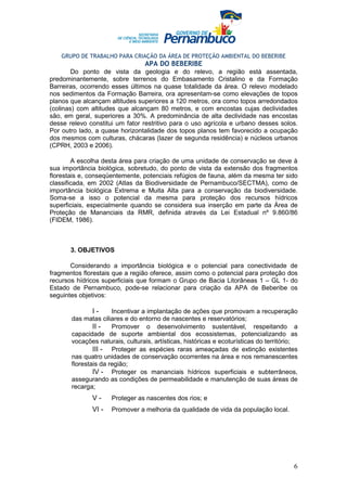 GRUPO DE TRABALHO PARA CRIAÇÃO DA ÁREA DE PROTEÇÃO AMBIENTAL DO BEBERIBE
                                 APA DO BEBERIBE
        Do ponto de vista da geologia e do relevo, a região está assentada,
predominantemente, sobre terrenos do Embasamento Cristalino e da Formação
Barreiras, ocorrendo esses últimos na quase totalidade da área. O relevo modelado
nos sedimentos da Formação Barreira, ora apresentam-se como elevações de topos
planos que alcançam altitudes superiores a 120 metros, ora como topos arredondados
(colinas) com altitudes que alcançam 80 metros, e com encostas cujas declividades
são, em geral, superiores a 30%. A predominância de alta declividade nas encostas
desse relevo constitui um fator restritivo para o uso agrícola e urbano desses solos.
Por outro lado, a quase horizontalidade dos topos planos tem favorecido a ocupação
dos mesmos com culturas, chácaras (lazer de segunda residência) e núcleos urbanos
(CPRH, 2003 e 2006).

        A escolha desta área para criação de uma unidade de conservação se deve à
sua importância biológica, sobretudo, do ponto de vista da extensão dos fragmentos
florestais e, conseqüentemente, potenciais refúgios de fauna, além da mesma ter sido
classificada, em 2002 (Atlas da Biodiversidade de Pernambuco/SECTMA), como de
importância biológica Extrema e Muita Alta para a conservação da biodiversidade.
Soma-se a isso o potencial da mesma para proteção dos recursos hídricos
superficiais, especialmente quando se considera sua inserção em parte da Área de
Proteção de Mananciais da RMR, definida através da Lei Estadual nº 9.860/86
(FIDEM, 1986).



       3. OBJETIVOS

       Considerando a importância biológica e o potencial para conectividade de
fragmentos florestais que a região oferece, assim como o potencial para proteção dos
recursos hídricos superficiais que formam o Grupo de Bacia Litorâneas 1 – GL 1- do
Estado de Pernambuco, pode-se relacionar para criação da APA de Beberibe os
seguintes objetivos:

               I-     Incentivar a implantação de ações que promovam a recuperação
       das matas ciliares e do entorno de nascentes e reservatórios;
               II -   Promover o desenvolvimento sustentável, respeitando a
       capacidade de suporte ambiental dos ecossistemas, potencializando as
       vocações naturais, culturais, artísticas, históricas e ecoturísticas do território;
               III - Proteger as espécies raras ameaçadas de extinção existentes
       nas quatro unidades de conservação ocorrentes na área e nos remanescentes
       florestais da região;
               IV - Proteger os mananciais hídricos superficiais e subterrâneos,
       assegurando as condições de permeabilidade e manutenção de suas áreas de
       recarga;
              V-     Proteger as nascentes dos rios; e
              VI -   Promover a melhoria da qualidade de vida da população local.




                                                                                        6
 