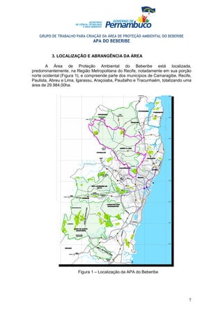 GRUPO DE TRABALHO PARA CRIAÇÃO DA ÁREA DE PROTEÇÃO AMBIENTAL DO BEBERIBE
                                APA DO BEBERIBE


          3. LOCALIZAÇÃO E ABRANGÊNCIA DA ÁREA

       A Área de Proteção Ambiental do Beberibe está localizada,
predominantemente, na Região Metropolitana do Recife, notadamente em sua porção
norte ocidental (Figura 1), e compreende parte dos municípios de Camaragibe, Recife,
Paulista, Abreu e Lima, Igarassu, Araçoiaba, Paudalho e Tracunhaém, totalizando uma
área de 29.984,00ha.




                        Figura 1 – Localização da APA do Beberibe




                                                                                  7
 