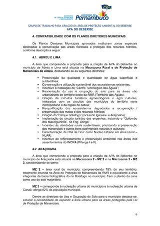 GRUPO DE TRABALHO PARA CRIAÇÃO DA ÁREA DE PROTEÇÃO AMBIENTAL DO BEBERIBE
                                APA DO BEBERIBE

      4. COMPATIBILIDADE COM OS PLANOS DIRETORES MUNICIPAIS

       Os Planos Diretores Municipais aprovados instituíram zonas especiais
destinadas à conservação das áreas florestais e proteção dos recursos hídricos,
conforme descrição a seguir:

      4.1. ABREU E LIMA

       A área que compreende a proposta para a criação da APA do Beberibe no
município de Abreu e Lima está situada na Macrozona Rural e de Proteção de
Mananciais de Aldeia, destacando-se as seguintes diretrizes:

              Preservação da qualidade e quantidade de água superficial e
              subterrânea;
              Conservação e utilização sustentável dos ecossistemas existentes;
              Incentivo à instalação do “Centro Tecnológico das Águas”;
              Reorientação do uso e ocupação do solo para as áreas não
              urbanizáveis do território oeste da RMR (Território das Águas);
              Criação de circuitos turísticos agroecológicos e agro culturais,
              integrados com os circuitos dos municípios do território norte
              metropolitano e da região de Aldeia;
              Re-qualificação dos ecossistemas degradados e recuperação /
              preservação das matas e dos recursos hídricos;
              Criação do “Parque Botafogo” (incluindo Igarassu e Araçoiaba);
              Implantação do circuito turístico dos engenhos, incluindo o “Quilombo
              dos Malunguinhos”, no Eng. Utinga;
              Incentivo às atividades rurais sustentáveis, priorizando a preservação
              dos mananciais e outros bens patrimoniais naturais e culturais;
              Caracterização de Chã de Cruz como Núcleo Urbano em Área Rural –
              NUAR;
              Incentivo ao reflorestamento e preservação ambiental nas áreas dos
              assentamentos do INCRA (Pitanga I e II).

      4.2. ARAÇOIABA

       A área que compreende a proposta para a criação da APA do Beberibe no
município de Araçoiaba está situada na Macrozona 2 - MZ 2 e na Macrozona 3 - MZ
3, caracterizando-se como:

       MZ 2 – área rural do município, compreendendo 78% do seu território,
totalmente inserida na Área de Proteção de Mananciais da RMR e equivalente a área
integrante da bacia hidrográfica do rio Botafogo no município. Tem o plantio da cana
como uso do solo majoritário.

      MZ 3 – corresponde à nucleação urbana do município e à nucleação urbana de
Canaã; abriga 82% da população municipal.

       Dentre as diretrizes de Uso e Ocupação do Solo para o município destaca-se:
estudar a possibilidade de expandir a área urbana para as áreas protegidas pela Lei
de Proteção de Mananciais.


                                                                                  9
 