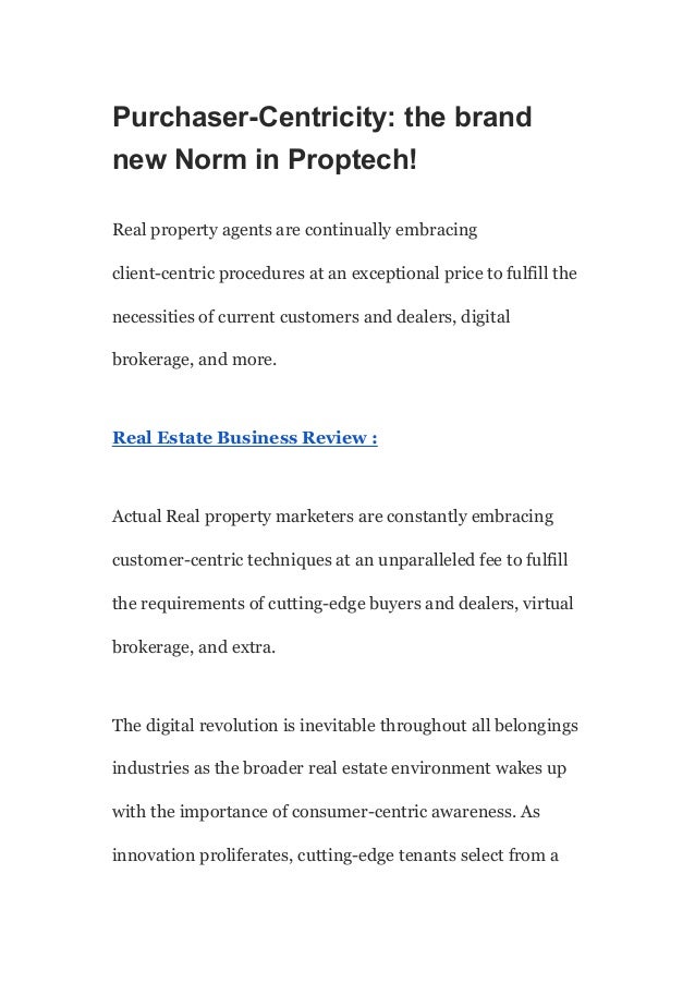 Purchaser-Centricity: the brand
new Norm in Proptech!
Real property agents are continually embracing
client-centric procedures at an exceptional price to fulfill the
necessities of current customers and dealers, digital
brokerage, and more.
Real Estate Business Review :
Actual Real property marketers are constantly embracing
customer-centric techniques at an unparalleled fee to fulfill
the requirements of cutting-edge buyers and dealers, virtual
brokerage, and extra.
The digital revolution is inevitable throughout all belongings
industries as the broader real estate environment wakes up
with the importance of consumer-centric awareness. As
innovation proliferates, cutting-edge tenants select from a
 