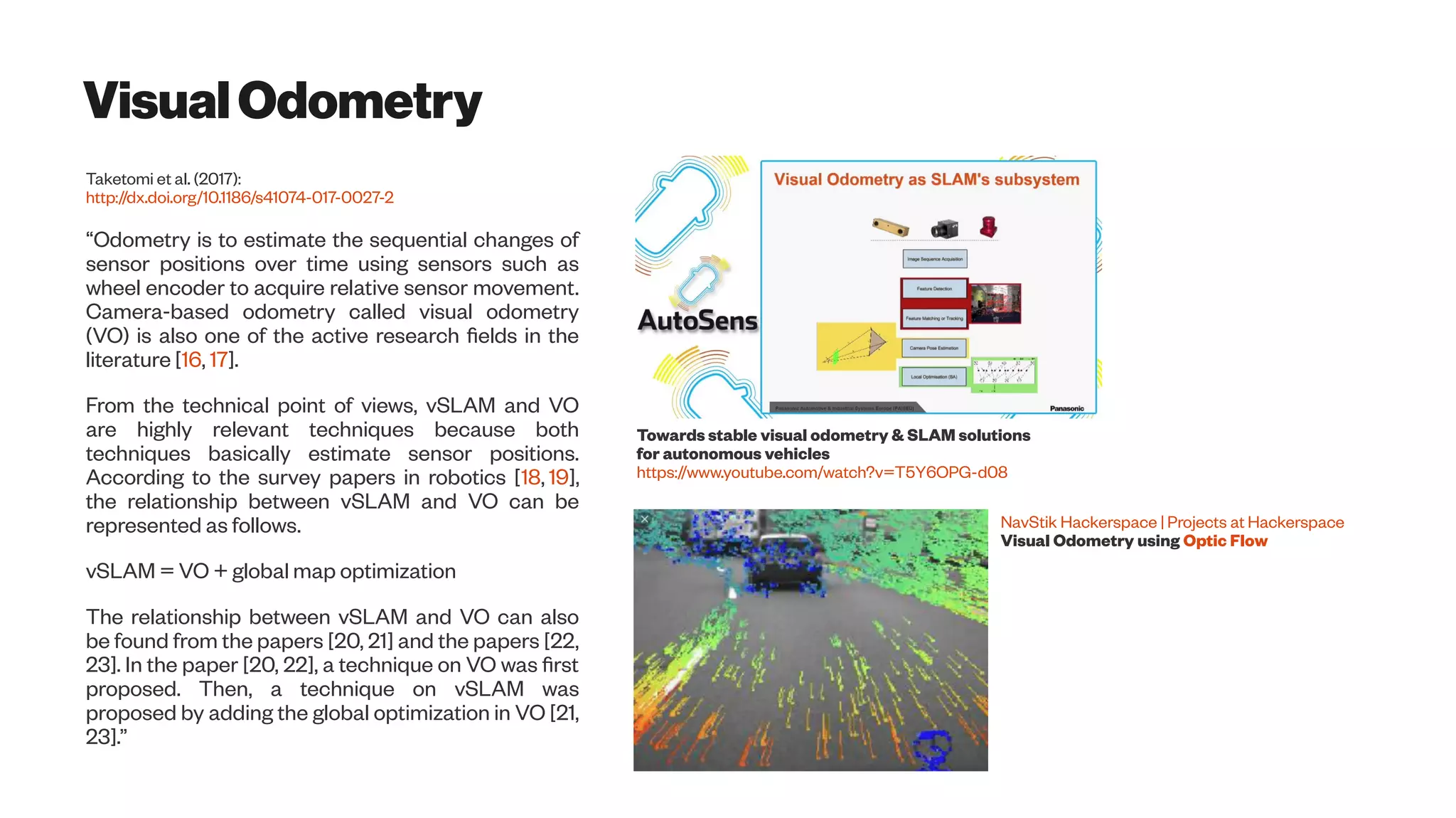 VisualOdometry
Taketomi et al. (2017):
http://dx.doi.org/10.1186/s41074-017-0027-2
“Odometry is to estimate the sequential changes of
sensor positions over time using sensors such as
wheel encoder to acquire relative sensor movement.
Camera-based odometry called visual odometry
(VO) is also one of the active research fields in the
literature [16, 17].
From the technical point of views, vSLAM and VO
are highly relevant techniques because both
techniques basically estimate sensor positions.
According to the survey papers in robotics [18, 19],
the relationship between vSLAM and VO can be
represented as follows.
vSLAM = VO + global map optimization
The relationship between vSLAM and VO can also
be found from the papers [20, 21] and the papers [22,
23]. In the paper [20, 22], a technique on VO was first
proposed. Then, a technique on vSLAM was
proposed by adding the global optimization in VO [21,
23].”
Towards stable visual odometry & SLAM solutions
for autonomous vehicles
https://www.youtube.com/watch?v=T5Y6OPG-d08
NavStik Hackerspace | Projects at Hackerspace
Visual Odometry using Optic Flow
 