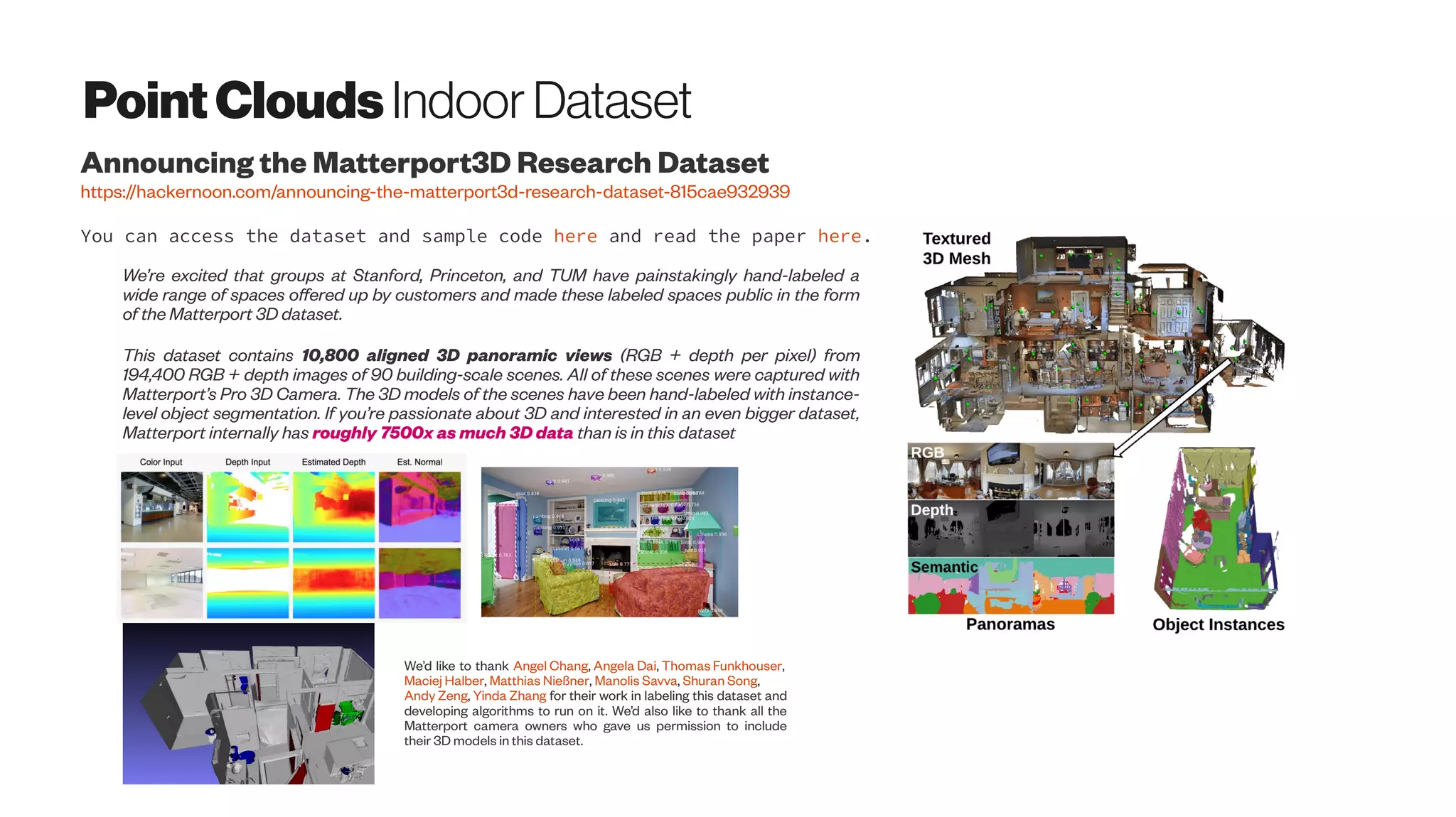 PointClouds Indoor Dataset
Announcing the Matterport3D Research Dataset
https://hackernoon.com/announcing-the-matterport3d-research-dataset-815cae932939
We’re excited that groups at Stanford, Princeton, and TUM have painstakingly hand-labeled a
wide range of spaces offered up by customers and made these labeled spaces public in the form
of the Matterport 3D dataset.
This dataset contains 10,800 aligned 3D panoramic views (RGB + depth per pixel) from
194,400 RGB + depth images of 90 building-scale scenes. All of these scenes were captured with
Matterport’s Pro 3D Camera. The 3D models of the scenes have been hand-labeled with instance-
level object segmentation. If you’re passionate about 3D and interested in an even bigger dataset,
Matterport internally has roughly 7500x as much 3D data than is in this dataset
You can access the dataset and sample code here and read the paper here.
We’d like to thank Angel Chang, Angela Dai, Thomas Funkhouser,
Maciej Halber, Matthias Nießner, Manolis Savva, Shuran Song,
Andy Zeng, Yinda Zhang for their work in labeling this dataset and
developing algorithms to run on it. We’d also like to thank all the
Matterport camera owners who gave us permission to include
their 3D models in this dataset.
 