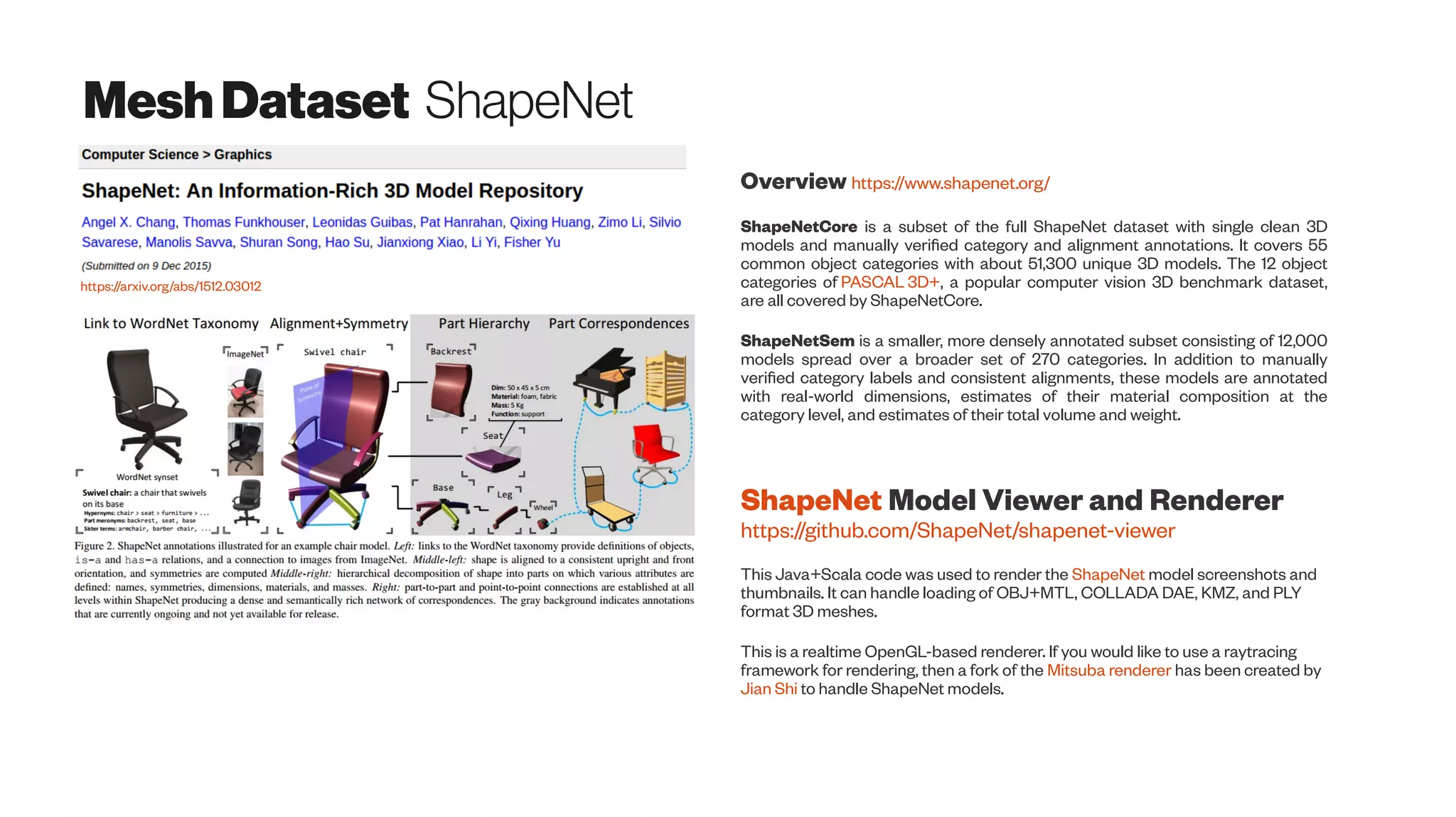 MeshDataset ShapeNet
https://arxiv.org/abs/1512.03012
Overview https://www.shapenet.org/
ShapeNetCore is a subset of the full ShapeNet dataset with single clean 3D
models and manually verified category and alignment annotations. It covers 55
common object categories with about 51,300 unique 3D models. The 12 object
categories of PASCAL 3D+, a popular computer vision 3D benchmark dataset,
are all covered by ShapeNetCore.
ShapeNetSem is a smaller, more densely annotated subset consisting of 12,000
models spread over a broader set of 270 categories. In addition to manually
verified category labels and consistent alignments, these models are annotated
with real-world dimensions, estimates of their material composition at the
category level, and estimates of their total volume and weight.
ShapeNet Model Viewer and Renderer
https://github.com/ShapeNet/shapenet-viewer
This Java+Scala code was used to render the ShapeNet model screenshots and
thumbnails. It can handle loading of OBJ+MTL, COLLADA DAE, KMZ, and PLY
format 3D meshes.
This is a realtime OpenGL-based renderer. If you would like to use a raytracing
framework for rendering, then a fork of the Mitsuba renderer has been created by
Jian Shi to handle ShapeNet models.
 