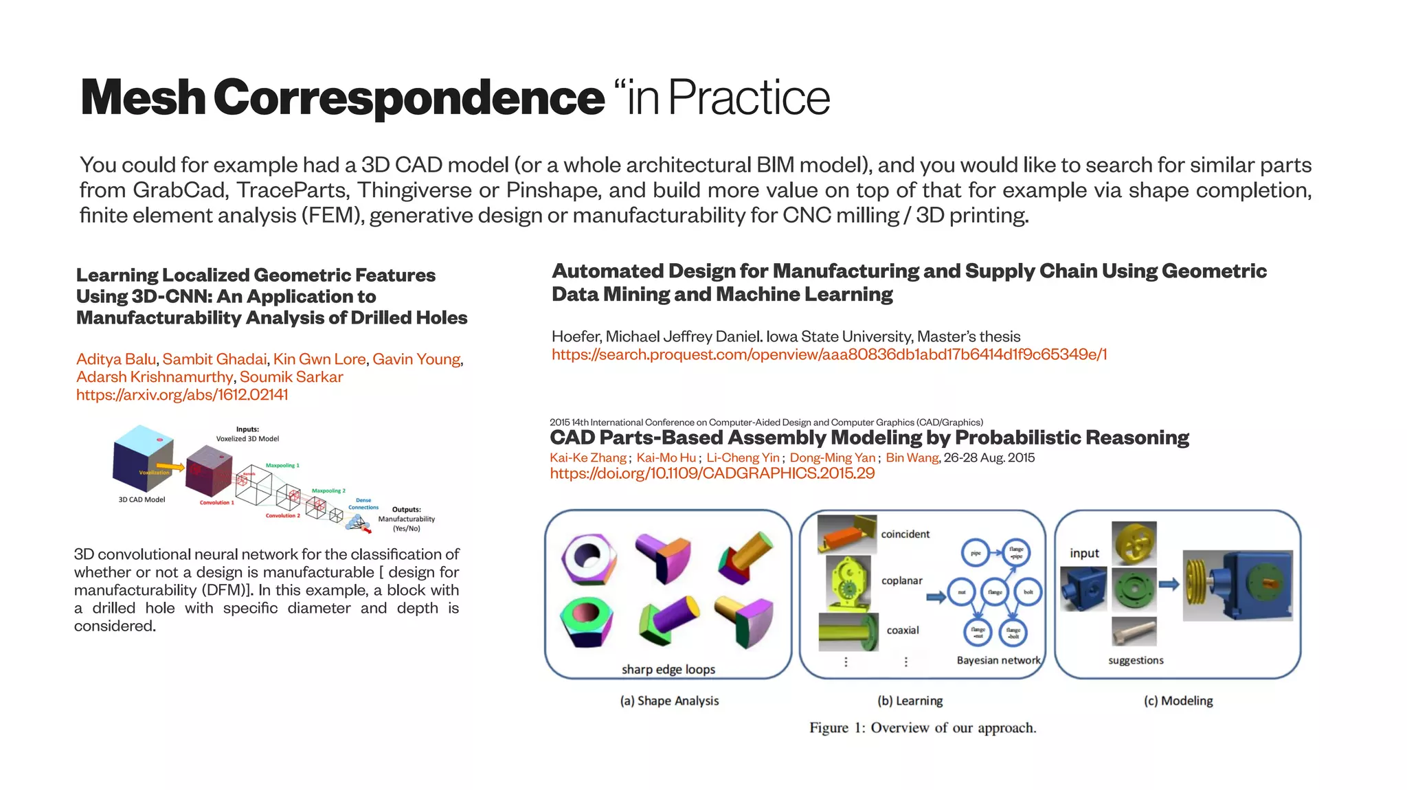 MeshCorrespondence “inPractice
You could for example had a 3D CAD model (or a whole architectural BIM model), and you would like to search for similar parts
from GrabCad, TraceParts, Thingiverse or Pinshape, and build more value on top of that for example via shape completion,
finite element analysis (FEM), generative design or manufacturability for CNC milling / 3D printing.
Learning Localized Geometric Features
Using 3D-CNN: An Application to
Manufacturability Analysis of Drilled Holes
Aditya Balu, Sambit Ghadai, Kin Gwn Lore, Gavin Young,
Adarsh Krishnamurthy, Soumik Sarkar
https://arxiv.org/abs/1612.02141
3D convolutional neural network for the classification of
whether or not a design is manufacturable [ design for
manufacturability (DFM)]. In this example, a block with
a drilled hole with specific diameter and depth is
considered.
Automated Design for Manufacturing and Supply Chain Using Geometric
Data Mining and Machine Learning
Hoefer, Michael Jeffrey Daniel. Iowa State University, Master’s thesis
https://search.proquest.com/openview/aaa80836db1abd17b6414d1f9c65349e/1
2015 14th International Conference on Computer-Aided Design and Computer Graphics (CAD/Graphics)
CAD Parts-Based Assembly Modeling by Probabilistic Reasoning
Kai-Ke Zhang ; Kai-Mo Hu ; Li-Cheng Yin ; Dong-Ming Yan ; Bin Wang, 26-28 Aug. 2015
https://doi.org/10.1109/CADGRAPHICS.2015.29
 