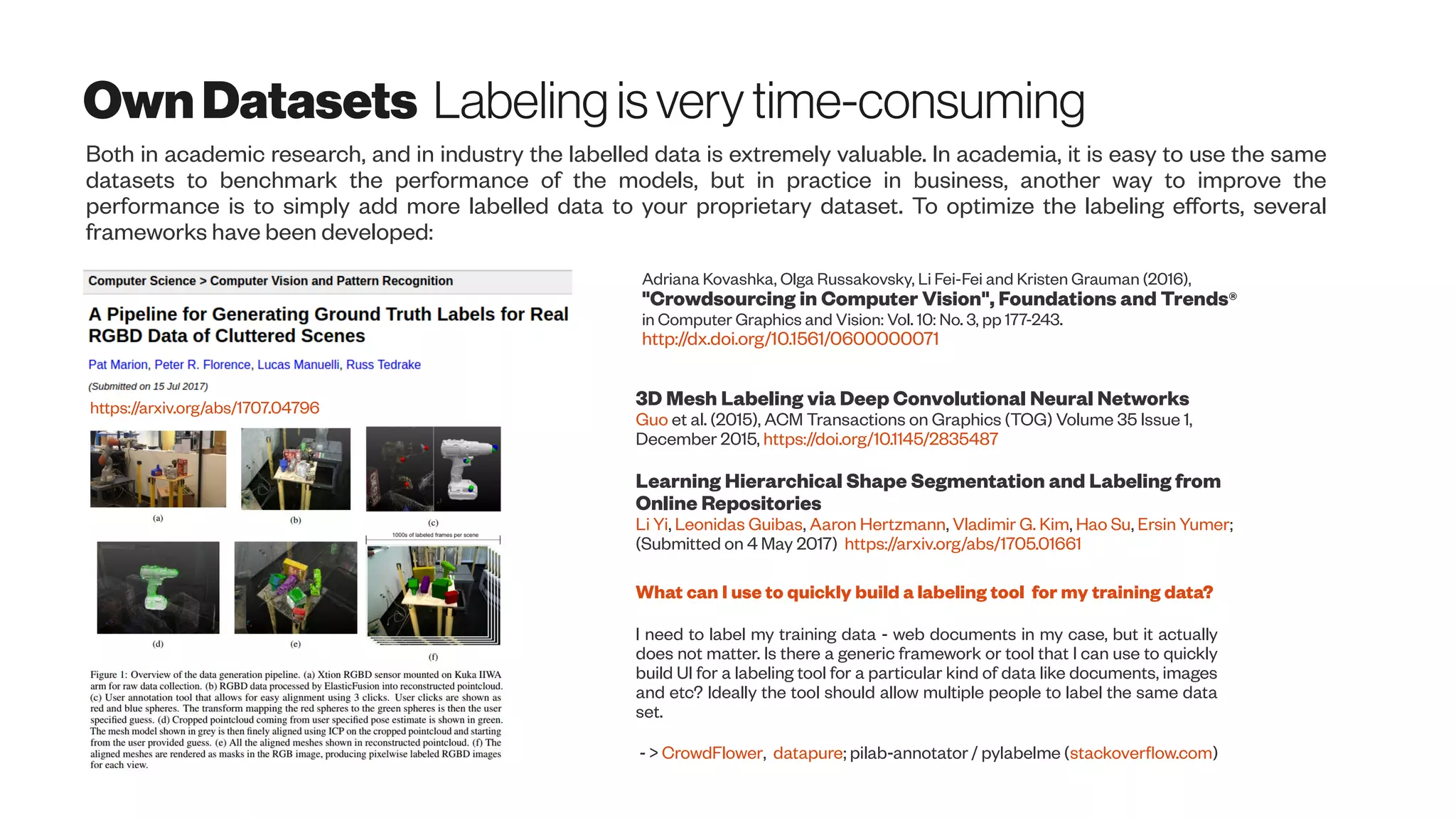 OwnDatasets Labeling isverytime-consuming
Both in academic research, and in industry the labelled data is extremely valuable. In academia, it is easy to use the same
datasets to benchmark the performance of the models, but in practice in business, another way to improve the
performance is to simply add more labelled data to your proprietary dataset. To optimize the labeling efforts, several
frameworks have been developed:
https://arxiv.org/abs/1707.04796
Adriana Kovashka, Olga Russakovsky, Li Fei-Fei and Kristen Grauman (2016),
"Crowdsourcing in Computer Vision", Foundations and Trends®
in Computer Graphics and Vision: Vol. 10: No. 3, pp 177-243.
http://dx.doi.org/10.1561/0600000071
What can I use to quickly build a labeling tool for my training data?
I need to label my training data - web documents in my case, but it actually
does not matter. Is there a generic framework or tool that I can use to quickly
build UI for a labeling tool for a particular kind of data like documents, images
and etc? Ideally the tool should allow multiple people to label the same data
set.
- > CrowdFlower, datapure; pilab-annotator / pylabelme (stackoverflow.com)
3D Mesh Labeling via Deep Convolutional Neural Networks
Guo et al. (2015), ACM Transactions on Graphics (TOG) Volume 35 Issue 1,
December 2015, https://doi.org/10.1145/2835487
Learning Hierarchical Shape Segmentation and Labeling from
Online Repositories
Li Yi, Leonidas Guibas, Aaron Hertzmann, Vladimir G. Kim, Hao Su, Ersin Yumer;
(Submitted on 4 May 2017) https://arxiv.org/abs/1705.01661
 