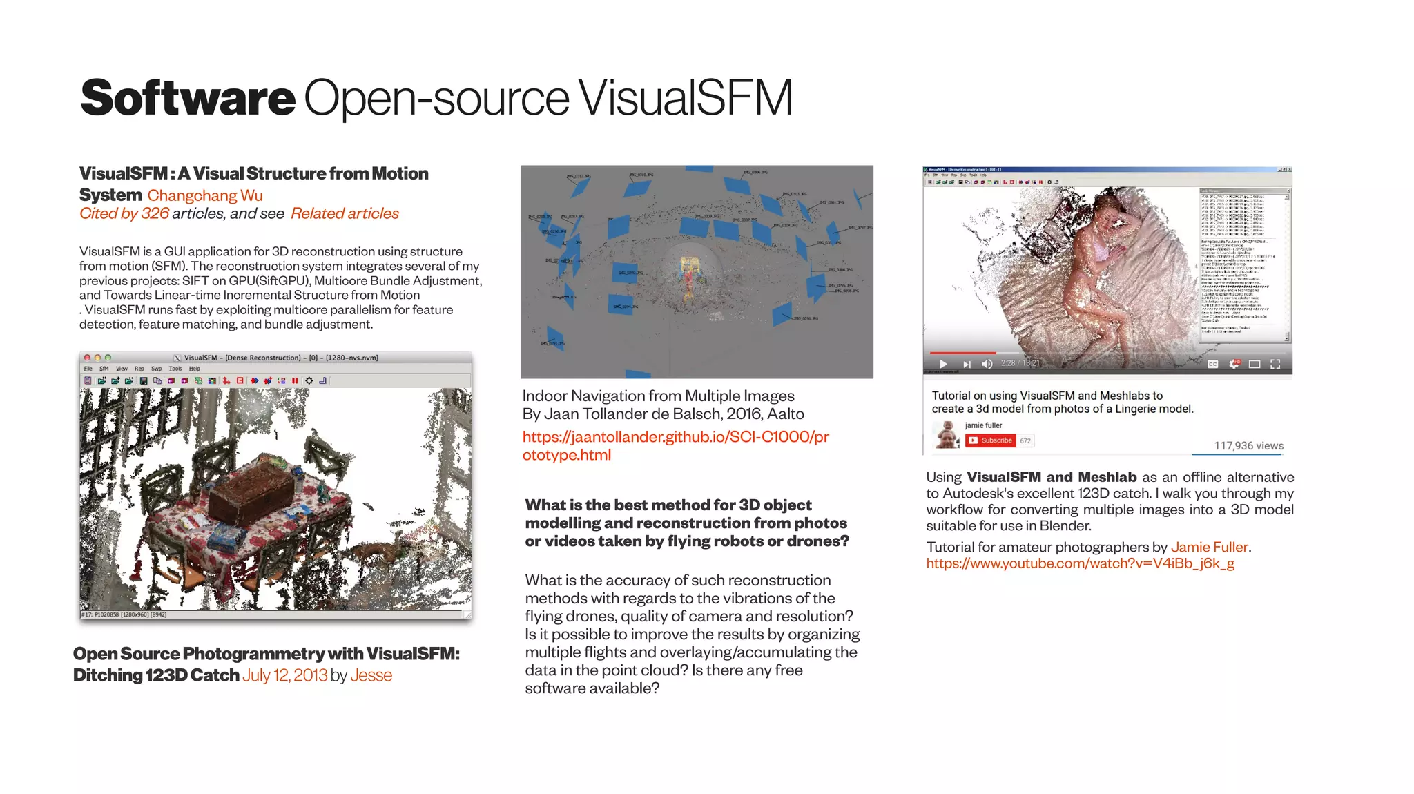 SoftwareOpen-sourceVisualSFM
VisualSFM:AVisualStructurefromMotion
System Changchang Wu
Cited by 326 articles, and see Related articles
VisualSFM is a GUI application for 3D reconstruction using structure
from motion (SFM). The reconstruction system integrates several of my
previous projects: SIFT on GPU(SiftGPU), Multicore Bundle Adjustment,
and Towards Linear-time Incremental Structure from Motion
. VisualSFM runs fast by exploiting multicore parallelism for feature
detection, feature matching, and bundle adjustment.
Using VisualSFM and Meshlab as an offline alternative
to Autodesk's excellent 123D catch. I walk you through my
workflow for converting multiple images into a 3D model
suitable for use in Blender.
Tutorial for amateur photographers by Jamie Fuller.
https://www.youtube.com/watch?v=V4iBb_j6k_g
OpenSourcePhotogrammetrywithVisualSFM:
Ditching123DCatchJuly12,2013 by Jesse
Indoor Navigation from Multiple Images
By Jaan Tollander de Balsch, 2016, Aalto
https://jaantollander.github.io/SCI-C1000/pr
ototype.html
What is the best method for 3D object
modelling and reconstruction from photos
or videos taken by flying robots or drones?
What is the accuracy of such reconstruction
methods with regards to the vibrations of the
flying drones, quality of camera and resolution?
Is it possible to improve the results by organizing
multiple flights and overlaying/accumulating the
data in the point cloud? Is there any free
software available?
 