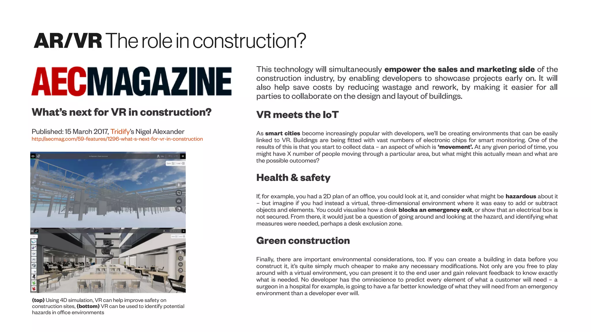 AR/VR Therolein construction?
What’s next for VR in construction?
Published: 15 March 2017, Tridify’s Nigel Alexander
http://aecmag.com/59-features/1296-what-s-next-for-vr-in-construction
(top) Using 4D simulation, VR can help improve safety on
construction sites, (bottom) VR can be used to identify potential
hazards in office environments
This technology will simultaneously empower the sales and marketing side of the
construction industry, by enabling developers to showcase projects early on. It will
also help save costs by reducing wastage and rework, by making it easier for all
parties to collaborate on the design and layout of buildings.
VR meets the IoT
As smart cities become increasingly popular with developers, we’ll be creating environments that can be easily
linked to VR. Buildings are being fitted with vast numbers of electronic chips for smart monitoring. One of the
results of this is that you start to collect data – an aspect of which is ‘movement’. At any given period of time, you
might have X number of people moving through a particular area, but what might this actually mean and what are
the possible outcomes?
Health & safety
If, for example, you had a 2D plan of an office, you could look at it, and consider what might be hazardous about it
– but imagine if you had instead a virtual, three-dimensional environment where it was easy to add or subtract
objects and elements. You could visualise how a desk blocks an emergency exit, or show that an electrical box is
not secured. From there, it would just be a question of going around and looking at the hazard, and identifying what
measures were needed, perhaps a desk exclusion zone.
Green construction
Finally, there are important environmental considerations, too. If you can create a building in data before you
construct it, it’s quite simply much cheaper to make any necessary modifications. Not only are you free to play
around with a virtual environment, you can present it to the end user and gain relevant feedback to know exactly
what is needed. No developer has the omniscience to predict every element of what a customer will need – a
surgeon in a hospital for example, is going to have a far better knowledge of what they will need from an emergency
environment than a developer ever will.
 