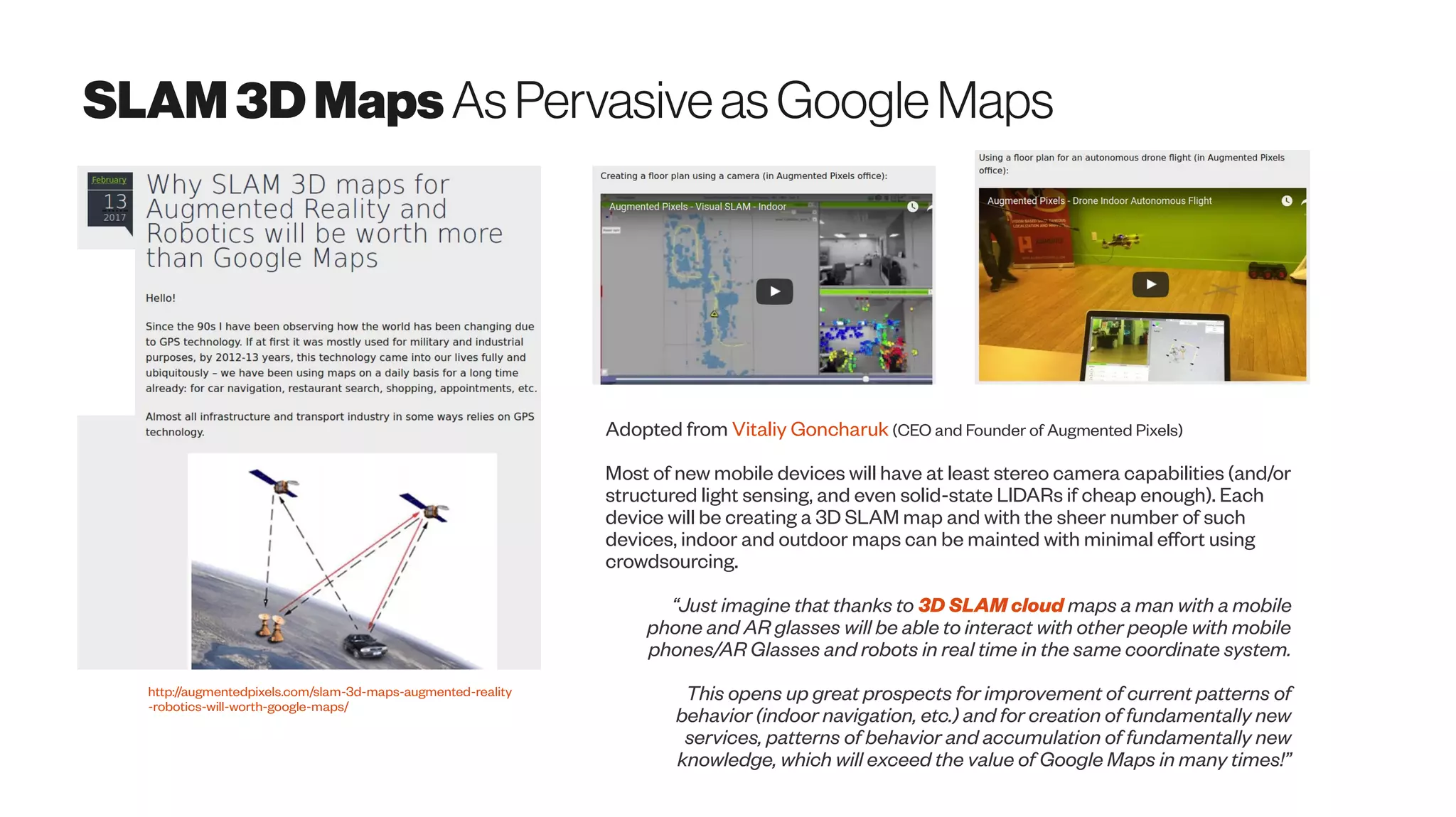 SLAM3D Maps AsPervasiveasGoogleMaps
http://augmentedpixels.com/slam-3d-maps-augmented-reality
-robotics-will-worth-google-maps/
Adopted from Vitaliy Goncharuk (CEO and Founder of Augmented Pixels)
Most of new mobile devices will have at least stereo camera capabilities (and/or
structured light sensing, and even solid-state LIDARs if cheap enough). Each
device will be creating a 3D SLAM map and with the sheer number of such
devices, indoor and outdoor maps can be mainted with minimal effort using
crowdsourcing.
“Just imagine that thanks to 3D SLAM cloud maps a man with a mobile
phone and AR glasses will be able to interact with other people with mobile
phones/AR Glasses and robots in real time in the same coordinate system.
This opens up great prospects for improvement of current patterns of
behavior (indoor navigation, etc.) and for creation of fundamentally new
services, patterns of behavior and accumulation of fundamentally new
knowledge, which will exceed the value of Google Maps in many times!”
 