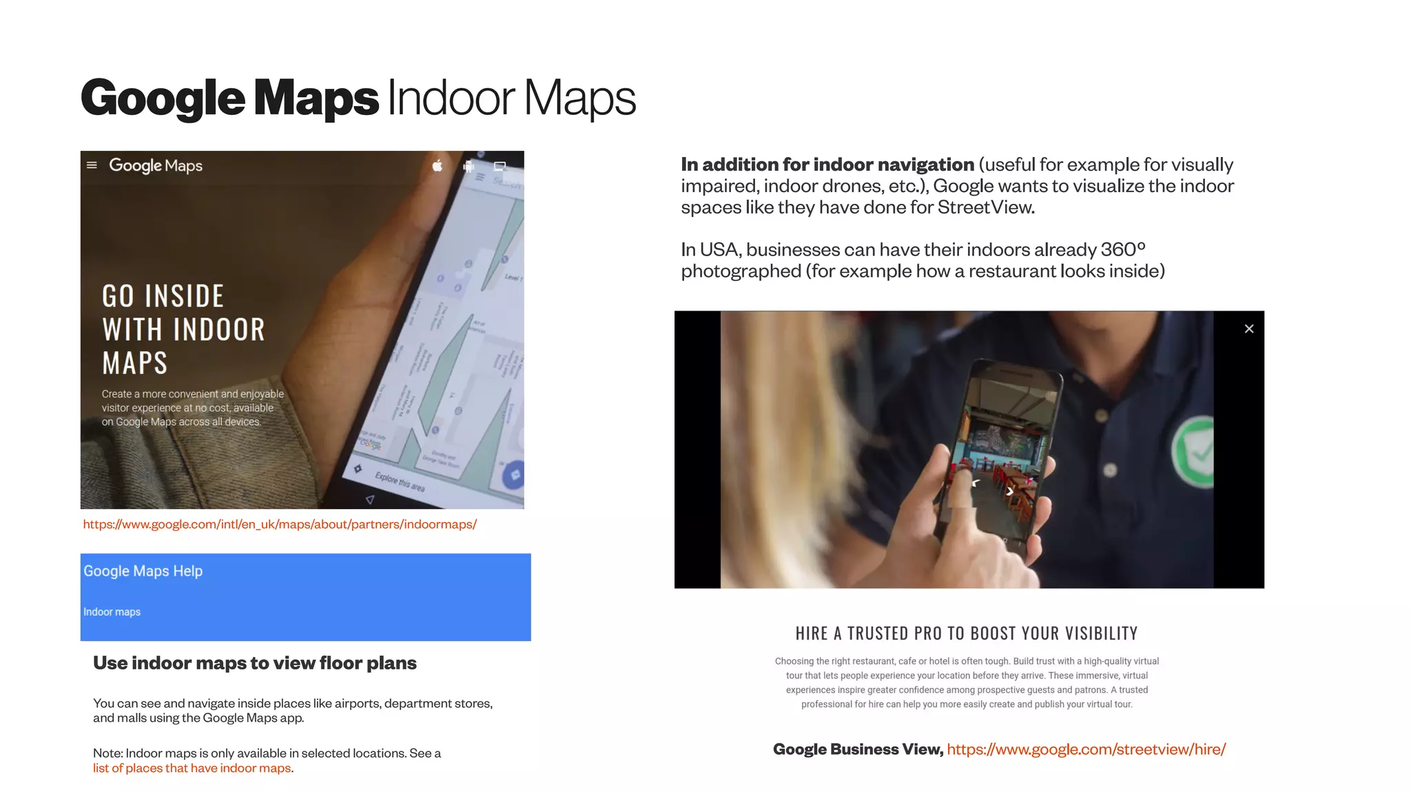 GoogleMapsIndoorMaps
https://www.google.com/intl/en_uk/maps/about/partners/indoormaps/
Google Business View, https://www.google.com/streetview/hire/
Use indoor maps to view floor plans
You can see and navigate inside places like airports, department stores,
and malls using the Google Maps app.
Note: Indoor maps is only available in selected locations. See a
list of places that have indoor maps.
In addition for indoor navigation (useful for example for visually
impaired, indoor drones, etc.), Google wants to visualize the indoor
spaces like they have done for StreetView.
In USA, businesses can have their indoors already 360º
photographed (for example how a restaurant looks inside)
 