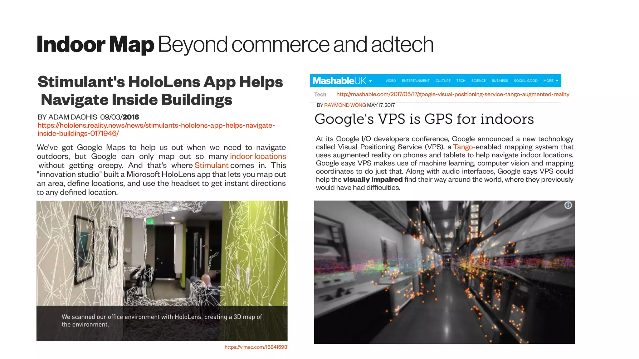 IndoorMap Beyondcommerceandadtech
We've got Google Maps to help us out when we need to navigate
outdoors, but Google can only map out so many indoor locations
without getting creepy. And that's where Stimulant comes in. This
"innovation studio" built a Microsoft HoloLens app that lets you map out
an area, define locations, and use the headset to get instant directions
to any defined location.
Stimulant's HoloLens App Helps
Navigate Inside Buildings
BY ADAM DACHIS 09/03/2016
https://hololens.reality.news/news/stimulants-hololens-app-helps-navigate-
inside-buildings-0171946/
https://vimeo.com/168415931
http://mashable.com/2017/05/17/google-visual-positioning-service-tango-augmented-reality
BY RAYMOND WONG MAY 17, 2017
At its Google I/O developers conference, Google announced a new technology
called Visual Positioning Service (VPS), a Tango-enabled mapping system that
uses augmented reality on phones and tablets to help navigate indoor locations.
Google says VPS makes use of machine learning, computer vision and mapping
coordinates to do just that. Along with audio interfaces, Google says VPS could
help the visually impaired find their way around the world, where they previously
would have had difficulties.
 