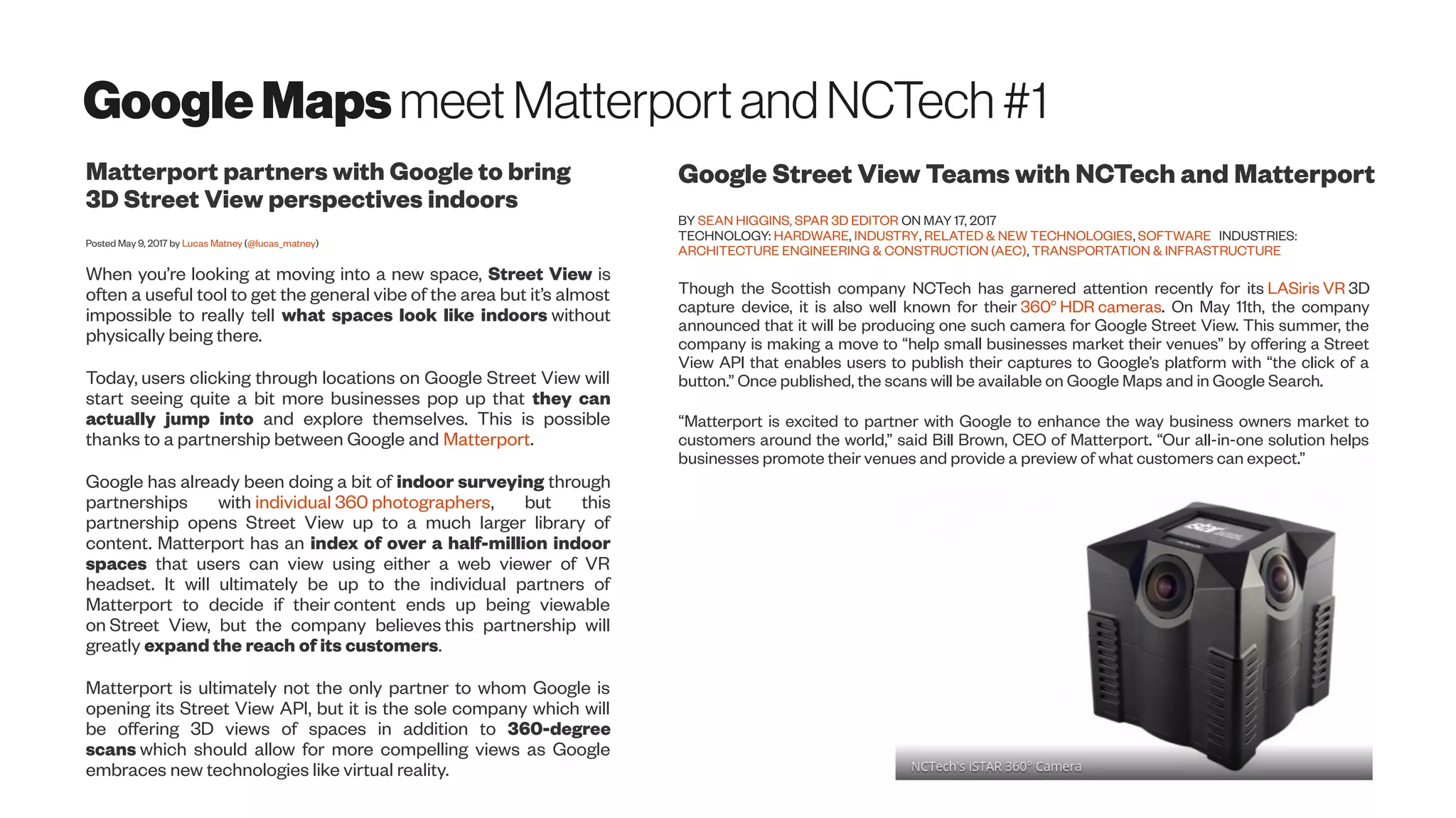 GoogleMapsmeet MatterportandNCTech#1
Matterport partners with Google to bring
3D Street View perspectives indoors
Posted May 9, 2017 by Lucas Matney (@lucas_matney)
When you’re looking at moving into a new space, Street View is
often a useful tool to get the general vibe of the area but it’s almost
impossible to really tell what spaces look like indoors without
physically being there.
Today, users clicking through locations on Google Street View will
start seeing quite a bit more businesses pop up that they can
actually jump into and explore themselves. This is possible
thanks to a partnership between Google and Matterport.
Google has already been doing a bit of indoor surveying through
partnerships with individual 360 photographers, but this
partnership opens Street View up to a much larger library of
content. Matterport has an index of over a half-million indoor
spaces that users can view using either a web viewer of VR
headset. It will ultimately be up to the individual partners of
Matterport to decide if their content ends up being viewable
on Street View, but the company believes this partnership will
greatly expand the reach of its customers.
Matterport is ultimately not the only partner to whom Google is
opening its Street View API, but it is the sole company which will
be offering 3D views of spaces in addition to 360-degree
scans which should allow for more compelling views as Google
embraces new technologies like virtual reality.
Google Street View Teams with NCTech and Matterport
BY SEAN HIGGINS, SPAR 3D EDITOR ON MAY 17, 2017
TECHNOLOGY: HARDWARE, INDUSTRY, RELATED & NEW TECHNOLOGIES, SOFTWARE INDUSTRIES:
ARCHITECTURE ENGINEERING & CONSTRUCTION (AEC), TRANSPORTATION & INFRASTRUCTURE
Though the Scottish company NCTech has garnered attention recently for its LASiris VR 3D
capture device, it is also well known for their 360° HDR cameras. On May 11th, the company
announced that it will be producing one such camera for Google Street View. This summer, the
company is making a move to “help small businesses market their venues” by offering a Street
View API that enables users to publish their captures to Google’s platform with “the click of a
button.” Once published, the scans will be available on Google Maps and in Google Search.
“Matterport is excited to partner with Google to enhance the way business owners market to
customers around the world,” said Bill Brown, CEO of Matterport. “Our all-in-one solution helps
businesses promote their venues and provide a preview of what customers can expect.”
 