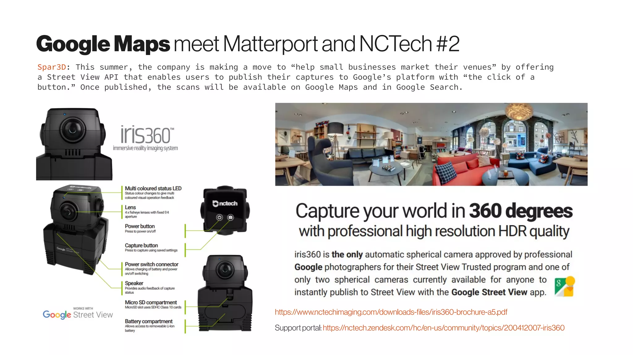 GoogleMapsmeet MatterportandNCTech#2
Spar3D: This summer, the company is making a move to “help small businesses market their venues” by offering
a Street View API that enables users to publish their captures to Google’s platform with “the click of a
button.” Once published, the scans will be available on Google Maps and in Google Search.
https://www.nctechimaging.com/downloads-files/iris360-brochure-a5.pdf
Supportportal:https://nctech.zendesk.com/hc/en-us/community/topics/200412007-iris360
 