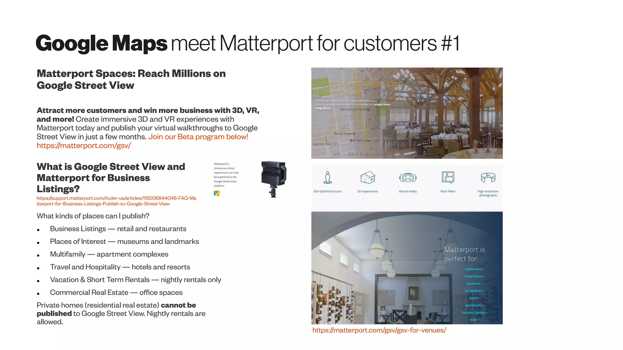 GoogleMapsmeet Matterportfor customers#1
Matterport Spaces: Reach Millions on
Google Street View
Attract more customers and win more business with 3D, VR,
and more! Create immersive 3D and VR experiences with
Matterport today and publish your virtual walkthroughs to Google
Street View in just a few months. Join our Beta program below!
https://matterport.com/gsv/
What is Google Street View and
Matterport for Business
Listings?
https://support.matterport.com/hc/en-us/articles/115006844048-FAQ-Ma
tterport-for-Business-Listings-Publish-to-Google-Street-View-
What kinds of places can I publish?
● Business Listings — retail and restaurants
● Places of Interest — museums and landmarks
● Multifamily — apartment complexes
● Travel and Hospitality — hotels and resorts
● Vacation & Short Term Rentals — nightly rentals only
● Commercial Real Estate — office spaces
Private homes (residential real estate) cannot be
published to Google Street View. Nightly rentals are
allowed.
 