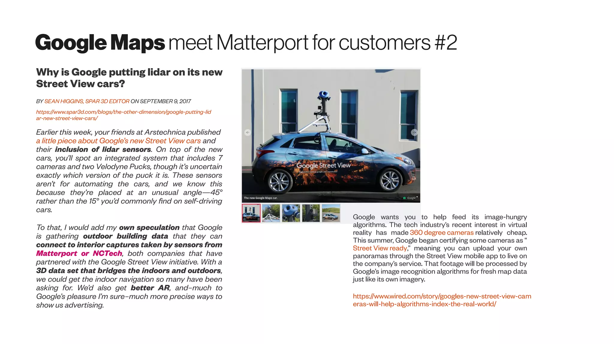 GoogleMapsmeet Matterportfor customers#2
Why is Google putting lidar on its new
Street View cars?
BY SEAN HIGGINS, SPAR 3D EDITOR ON SEPTEMBER 9, 2017
https://www.spar3d.com/blogs/the-other-dimension/google-putting-lid
ar-new-street-view-cars/
Earlier this week, your friends at Arstechnica published
a little piece about Google’s new Street View cars and
their inclusion of lidar sensors. On top of the new
cars, you’ll spot an integrated system that includes 7
cameras and two Velodyne Pucks, though it’s uncertain
exactly which version of the puck it is. These sensors
aren’t for automating the cars, and we know this
because they’re placed at an unusual angle—45°
rather than the 15° you’d commonly find on self-driving
cars.
To that, I would add my own speculation that Google
is gathering outdoor building data that they can
connect to interior captures taken by sensors from
Matterport or NCTech, both companies that have
partnered with the Google Street View initiative. With a
3D data set that bridges the indoors and outdoors,
we could get the indoor navigation so many have been
asking for. We’d also get better AR, and–much to
Google’s pleasure I’m sure–much more precise ways to
show us advertising.
Google wants you to help feed its image-hungry
algorithms. The tech industry’s recent interest in virtual
reality has made 360 degree cameras relatively cheap.
This summer, Google began certifying some cameras as “
Street View ready,” meaning you can upload your own
panoramas through the Street View mobile app to live on
the company’s service. That footage will be processed by
Google’s image recognition algorithms for fresh map data
just like its own imagery.
https://www.wired.com/story/googles-new-street-view-cam
eras-will-help-algorithms-index-the-real-world/
 