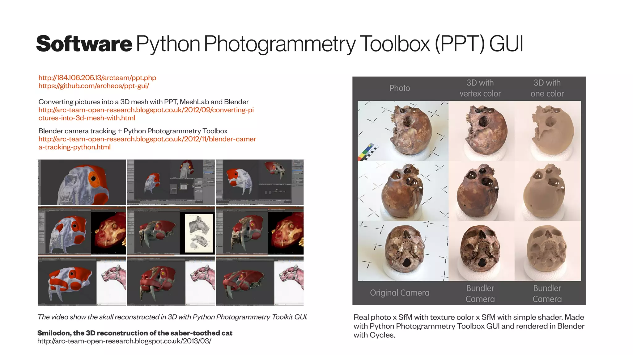 SoftwarePythonPhotogrammetryToolbox(PPT)GUI
Real photo x SfM with texture color x SfM with simple shader. Made
with Python Photogrammetry Toolbox GUI and rendered in Blender
with Cycles.
http://184.106.205.13/arcteam/ppt.php
https://github.com/archeos/ppt-gui/
Converting pictures into a 3D mesh with PPT, MeshLab and Blender
http://arc-team-open-research.blogspot.co.uk/2012/09/converting-pi
ctures-into-3d-mesh-with.html
Blender camera tracking + Python Photogrammetry Toolbox
http://arc-team-open-research.blogspot.co.uk/2012/11/blender-camer
a-tracking-python.html
The video show the skull reconstructed in 3D with Python Photogrammetry Toolkit GUI.
Smilodon, the 3D reconstruction of the saber-toothed cat
http://arc-team-open-research.blogspot.co.uk/2013/03/
 