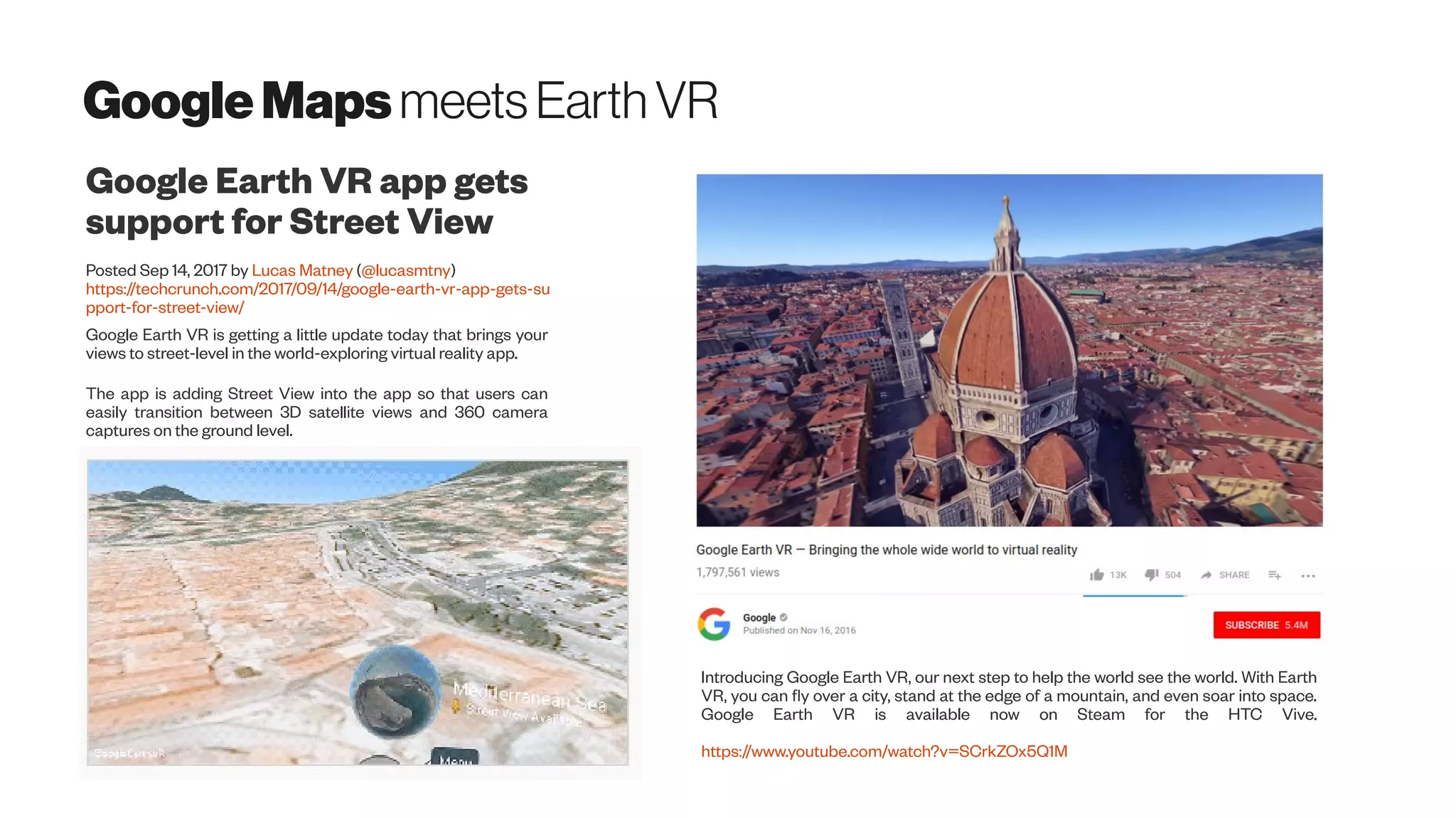 GoogleMapsmeetsEarth VR
Google Earth VR app gets
support for Street View
Posted Sep 14, 2017 by Lucas Matney (@lucasmtny)
https://techcrunch.com/2017/09/14/google-earth-vr-app-gets-su
pport-for-street-view/
Google Earth VR is getting a little update today that brings your
views to street-level in the world-exploring virtual reality app.
The app is adding Street View into the app so that users can
easily transition between 3D satellite views and 360 camera
captures on the ground level.
Introducing Google Earth VR, our next step to help the world see the world. With Earth
VR, you can fly over a city, stand at the edge of a mountain, and even soar into space.
Google Earth VR is available now on Steam for the HTC Vive.
https://www.youtube.com/watch?v=SCrkZOx5Q1M
 