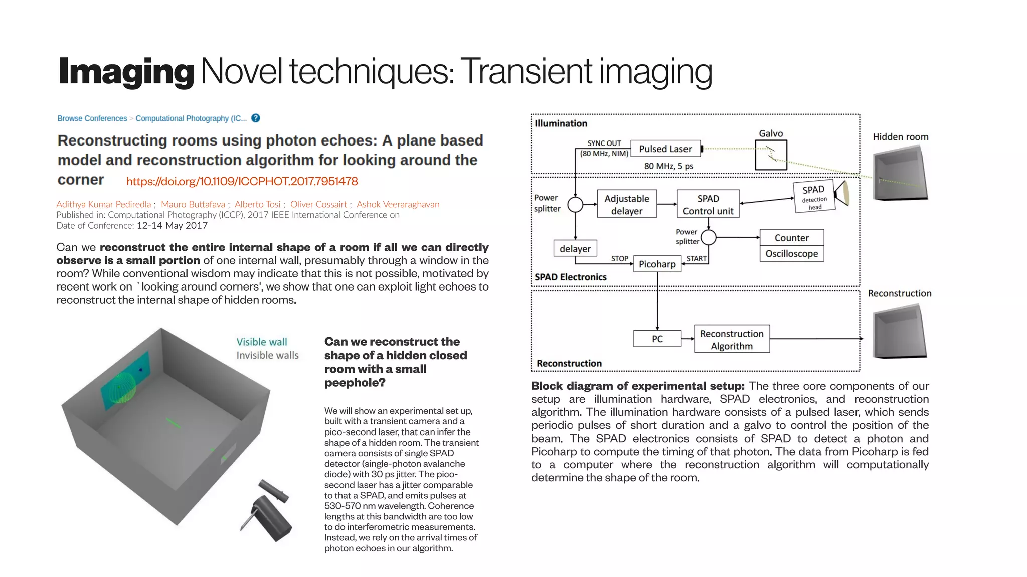 Imaging Noveltechniques:Transientimaging
https://doi.org/10.1109/ICCPHOT.2017.7951478
Can we reconstruct the entire internal shape of a room if all we can directly
observe is a small portion of one internal wall, presumably through a window in the
room? While conventional wisdom may indicate that this is not possible, motivated by
recent work on `looking around corners', we show that one can exploit light echoes to
reconstruct the internal shape of hidden rooms.
Can we reconstruct the
shape of a hidden closed
room with a small
peephole?
We will show an experimental set up,
built with a transient camera and a
pico-second laser, that can infer the
shape of a hidden room. The transient
camera consists of single SPAD
detector (single-photon avalanche
diode) with 30 ps jitter. The pico-
second laser has a jitter comparable
to that a SPAD, and emits pulses at
530-570 nm wavelength. Coherence
lengths at this bandwidth are too low
to do interferometric measurements.
Instead, we rely on the arrival times of
photon echoes in our algorithm.
Block diagram of experimental setup: The three core components of our
setup are illumination hardware, SPAD electronics, and reconstruction
algorithm. The illumination hardware consists of a pulsed laser, which sends
periodic pulses of short duration and a galvo to control the position of the
beam. The SPAD electronics consists of SPAD to detect a photon and
Picoharp to compute the timing of that photon. The data from Picoharp is fed
to a computer where the reconstruction algorithm will computationally
determine the shape of the room.
Adithya Kumar Pediredla ; Mauro Buttafava ; Alberto Tosi ; Oliver Cossairt ; Ashok Veeraraghavan
Published in: Computational Photography (ICCP), 2017 IEEE International Conference on
Date of Conference: 12-14 May 2017
 