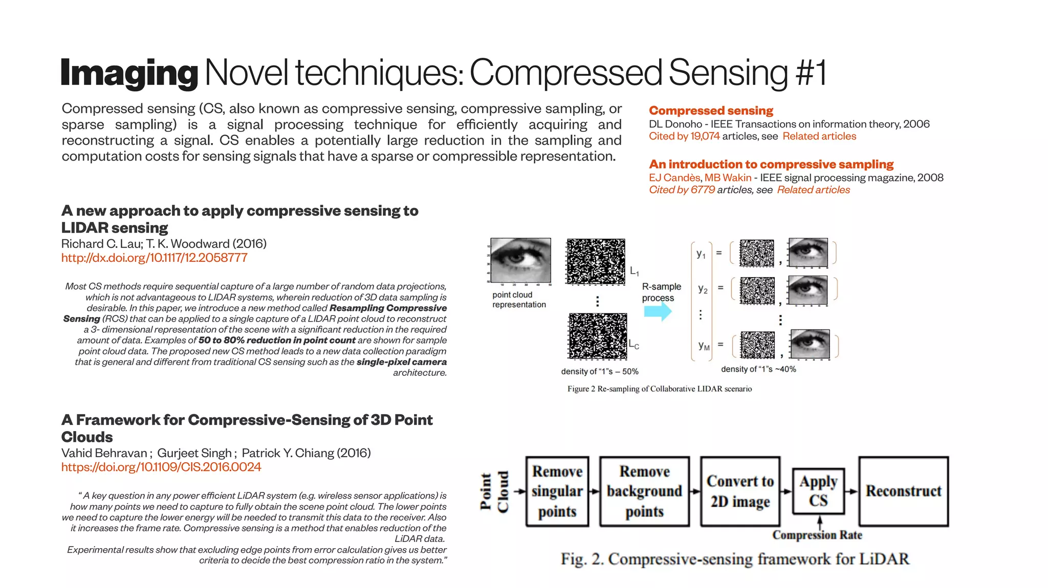 Imaging Noveltechniques:CompressedSensing #1
Compressed sensing (CS, also known as compressive sensing, compressive sampling, or
sparse sampling) is a signal processing technique for efficiently acquiring and
reconstructing a signal. CS enables a potentially large reduction in the sampling and
computation costs for sensing signals that have a sparse or compressible representation.
Compressed sensing
DL Donoho - IEEE Transactions on information theory, 2006
Cited by 19,074 articles, see Related articles
An introduction to compressive sampling
EJ Candès, MB Wakin - IEEE signal processing magazine, 2008
Cited by 6779 articles, see Related articles
A Framework for Compressive-Sensing of 3D Point
Clouds
Vahid Behravan ; Gurjeet Singh ; Patrick Y. Chiang (2016)
https://doi.org/10.1109/CIS.2016.0024
“ A key question in any power efficient LiDAR system (e.g. wireless sensor applications) is
how many points we need to capture to fully obtain the scene point cloud. The lower points
we need to capture the lower energy will be needed to transmit this data to the receiver. Also
it increases the frame rate. Compressive sensing is a method that enables reduction of the
LiDAR data.
Experimental results show that excluding edge points from error calculation gives us better
criteria to decide the best compression ratio in the system.”
A new approach to apply compressive sensing to
LIDAR sensing
Richard C. Lau; T. K. Woodward (2016)
http://dx.doi.org/10.1117/12.2058777
Most CS methods require sequential capture of a large number of random data projections,
which is not advantageous to LIDAR systems, wherein reduction of 3D data sampling is
desirable. In this paper, we introduce a new method called Resampling Compressive
Sensing (RCS) that can be applied to a single capture of a LIDAR point cloud to reconstruct
a 3- dimensional representation of the scene with a significant reduction in the required
amount of data. Examples of 50 to 80% reduction in point count are shown for sample
point cloud data. The proposed new CS method leads to a new data collection paradigm
that is general and different from traditional CS sensing such as the single-pixel camera
architecture.
 