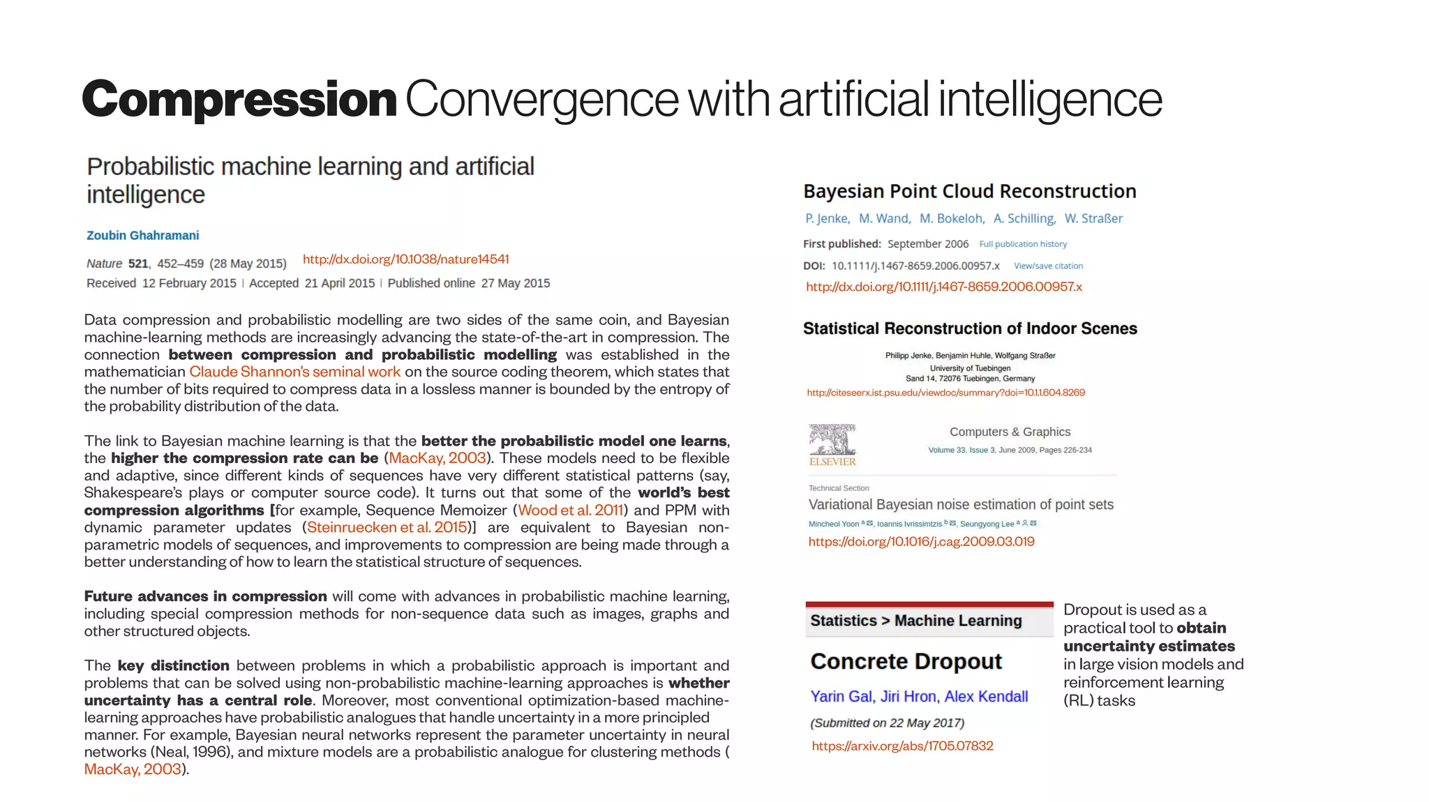 CompressionConvergencewithartificialintelligence
http://dx.doi.org/10.1038/nature14541
Data compression and probabilistic modelling are two sides of the same coin, and Bayesian
machine-learning methods are increasingly advancing the state-of-the-art in compression. The
connection between compression and probabilistic modelling was established in the
mathematician Claude Shannon’s seminal work on the source coding theorem, which states that
the number of bits required to compress data in a lossless manner is bounded by the entropy of
the probability distribution of the data.
The link to Bayesian machine learning is that the better the probabilistic model one learns,
the higher the compression rate can be (MacKay, 2003). These models need to be flexible
and adaptive, since different kinds of sequences have very different statistical patterns (say,
Shakespeare’s plays or computer source code). It turns out that some of the world’s best
compression algorithms [for example, Sequence Memoizer (Wood et al. 2011) and PPM with
dynamic parameter updates (Steinruecken et al. 2015)] are equivalent to Bayesian non-
parametric models of sequences, and improvements to compression are being made through a
better understanding of how to learn the statistical structure of sequences.
Future advances in compression will come with advances in probabilistic machine learning,
including special compression methods for non-sequence data such as images, graphs and
other structured objects.
The key distinction between problems in which a probabilistic approach is important and
problems that can be solved using non-probabilistic machine-learning approaches is whether
uncertainty has a central role. Moreover, most conventional optimization-based machine-
learning approaches have probabilistic analogues that handle uncertainty in a more principled
manner. For example, Bayesian neural networks represent the parameter uncertainty in neural
networks (Neal, 1996), and mixture models are a probabilistic analogue for clustering methods (
MacKay, 2003).
http://dx.doi.org/10.1111/j.1467-8659.2006.00957.x
https://doi.org/10.1016/j.cag.2009.03.019
http://citeseerx.ist.psu.edu/viewdoc/summary?doi=10.1.1.604.8269
Dropout is used as a
practical tool to obtain
uncertainty estimates
in large vision models and
reinforcement learning
(RL) tasks
https://arxiv.org/abs/1705.07832
 