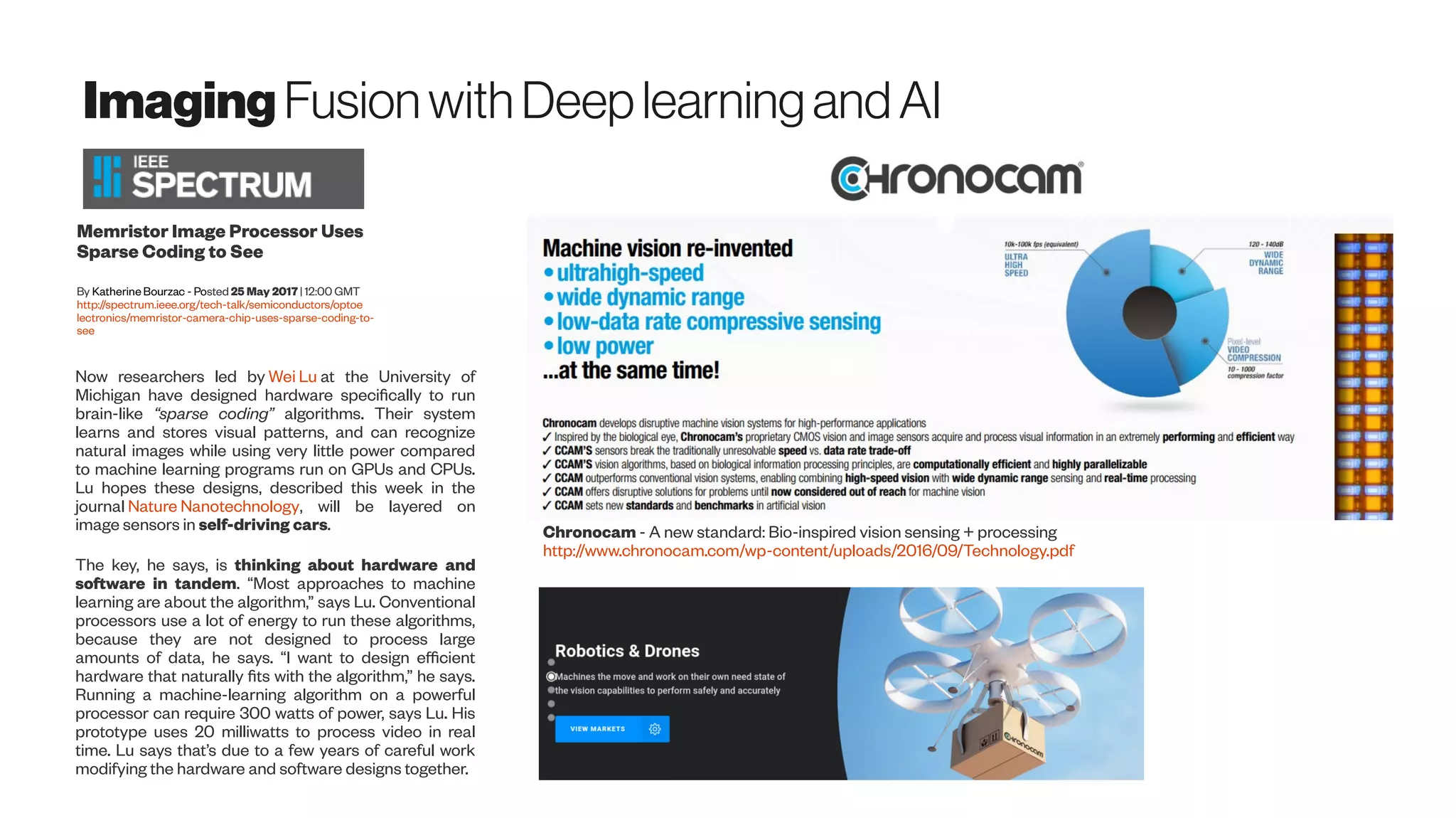 Imaging FusionwithDeeplearningandAI
Memristor Image Processor Uses
Sparse Coding to See
By Katherine Bourzac - Posted 25 May 2017 | 12:00 GMT
http://spectrum.ieee.org/tech-talk/semiconductors/optoe
lectronics/memristor-camera-chip-uses-sparse-coding-to-
see
Now researchers led by Wei Lu at the University of
Michigan have designed hardware specifically to run
brain-like “sparse coding” algorithms. Their system
learns and stores visual patterns, and can recognize
natural images while using very little power compared
to machine learning programs run on GPUs and CPUs.
Lu hopes these designs, described this week in the
journal Nature Nanotechnology, will be layered on
image sensors in self-driving cars.
The key, he says, is thinking about hardware and
software in tandem. “Most approaches to machine
learning are about the algorithm,” says Lu. Conventional
processors use a lot of energy to run these algorithms,
because they are not designed to process large
amounts of data, he says. “I want to design efficient
hardware that naturally fits with the algorithm,” he says.
Running a machine-learning algorithm on a powerful
processor can require 300 watts of power, says Lu. His
prototype uses 20 milliwatts to process video in real
time. Lu says that’s due to a few years of careful work
modifying the hardware and software designs together.
Chronocam - A new standard: Bio-inspired vision sensing + processing
http://www.chronocam.com/wp-content/uploads/2016/09/Technology.pdf
 