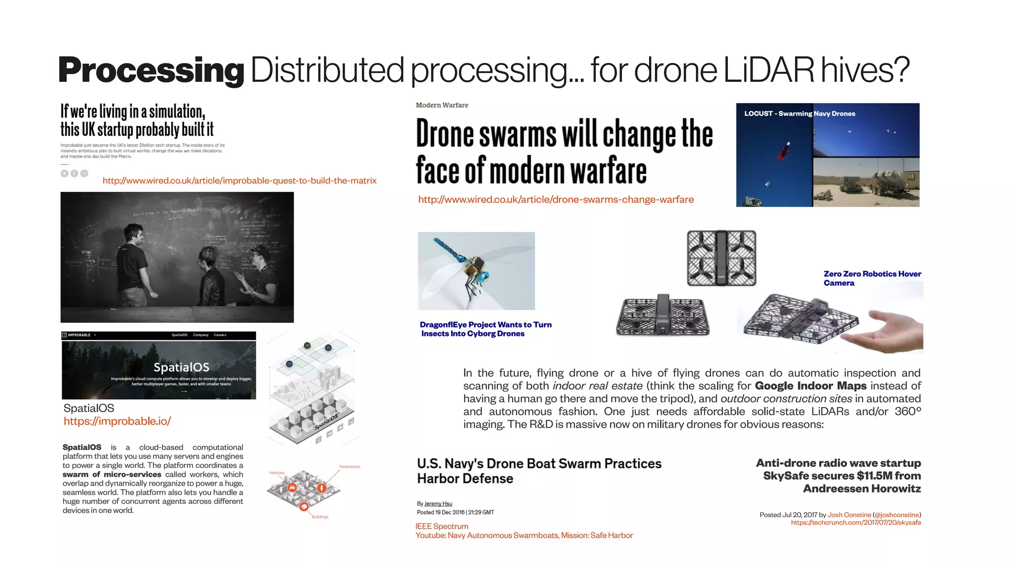 Processing Distributedprocessing...fordroneLiDARhives?
http://www.wired.co.uk/article/improbable-quest-to-build-the-matrix
SpatialOS
https://improbable.io/
SpatialOS is a cloud-based computational
platform that lets you use many servers and engines
to power a single world. The platform coordinates a
swarm of micro-services called workers, which
overlap and dynamically reorganize to power a huge,
seamless world. The platform also lets you handle a
huge number of concurrent agents across different
devices in one world.
http://www.wired.co.uk/article/drone-swarms-change-warfare
LOCUST - Swarming Navy Drones
In the future, flying drone or a hive of flying drones can do automatic inspection and
scanning of both indoor real estate (think the scaling for Google Indoor Maps instead of
having a human go there and move the tripod), and outdoor construction sites in automated
and autonomous fashion. One just needs affordable solid-state LiDARs and/or 360º
imaging. The R&D is massive now on military drones for obvious reasons:
DragonflEye Project Wants to Turn
Insects Into Cyborg Drones
Anti-drone radio wave startup
SkySafe secures $11.5M from
Andreessen Horowitz
Posted Jul 20, 2017 by Josh Constine (@joshconstine)
https://techcrunch.com/2017/07/20/skysafe
 