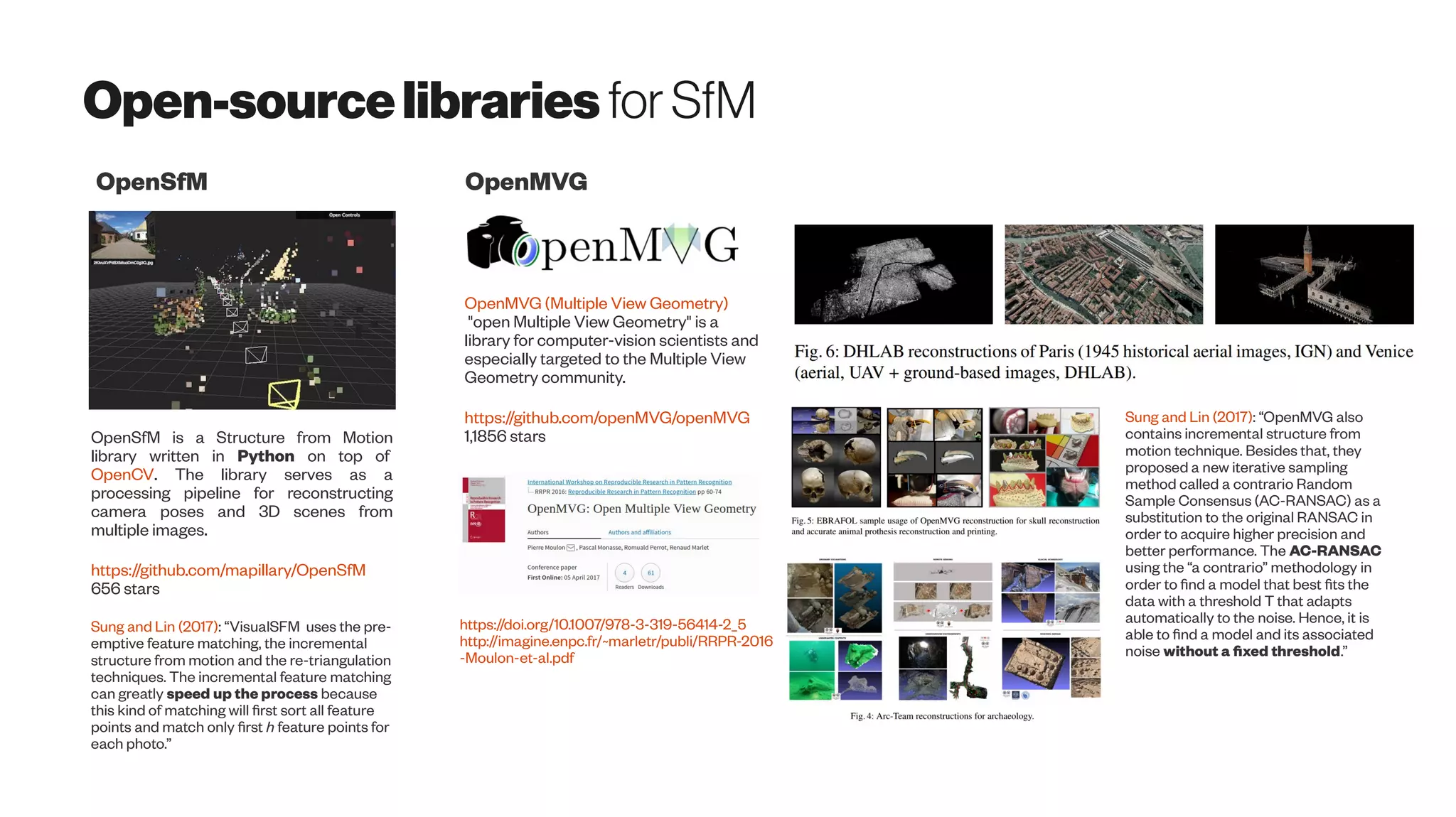 Open-sourcelibraries forSfM
OpenSfM is a Structure from Motion
library written in Python on top of
OpenCV. The library serves as a
processing pipeline for reconstructing
camera poses and 3D scenes from
multiple images.
https://github.com/mapillary/OpenSfM
656 stars
OpenSfM
OpenMVG (Multiple View Geometry)
"open Multiple View Geometry" is a
library for computer-vision scientists and
especially targeted to the Multiple View
Geometry community.
https://github.com/openMVG/openMVG
1,1856 stars
OpenMVG
https://doi.org/10.1007/978-3-319-56414-2_5
http://imagine.enpc.fr/~marletr/publi/RRPR-2016
-Moulon-et-al.pdf
Sung and Lin (2017): “VisualSFM uses the pre-
emptive feature matching, the incremental
structure from motion and the re-triangulation
techniques. The incremental feature matching
can greatly speed up the process because
this kind of matching will first sort all feature
points and match only first h feature points for
each photo.”
Sung and Lin (2017): “OpenMVG also
contains incremental structure from
motion technique. Besides that, they
proposed a new iterative sampling
method called a contrario Random
Sample Consensus (AC-RANSAC) as a
substitution to the original RANSAC in
order to acquire higher precision and
better performance. The AC-RANSAC
using the “a contrario” methodology in
order to find a model that best fits the
data with a threshold T that adapts
automatically to the noise. Hence, it is
able to find a model and its associated
noise without a fixed threshold.”
 
