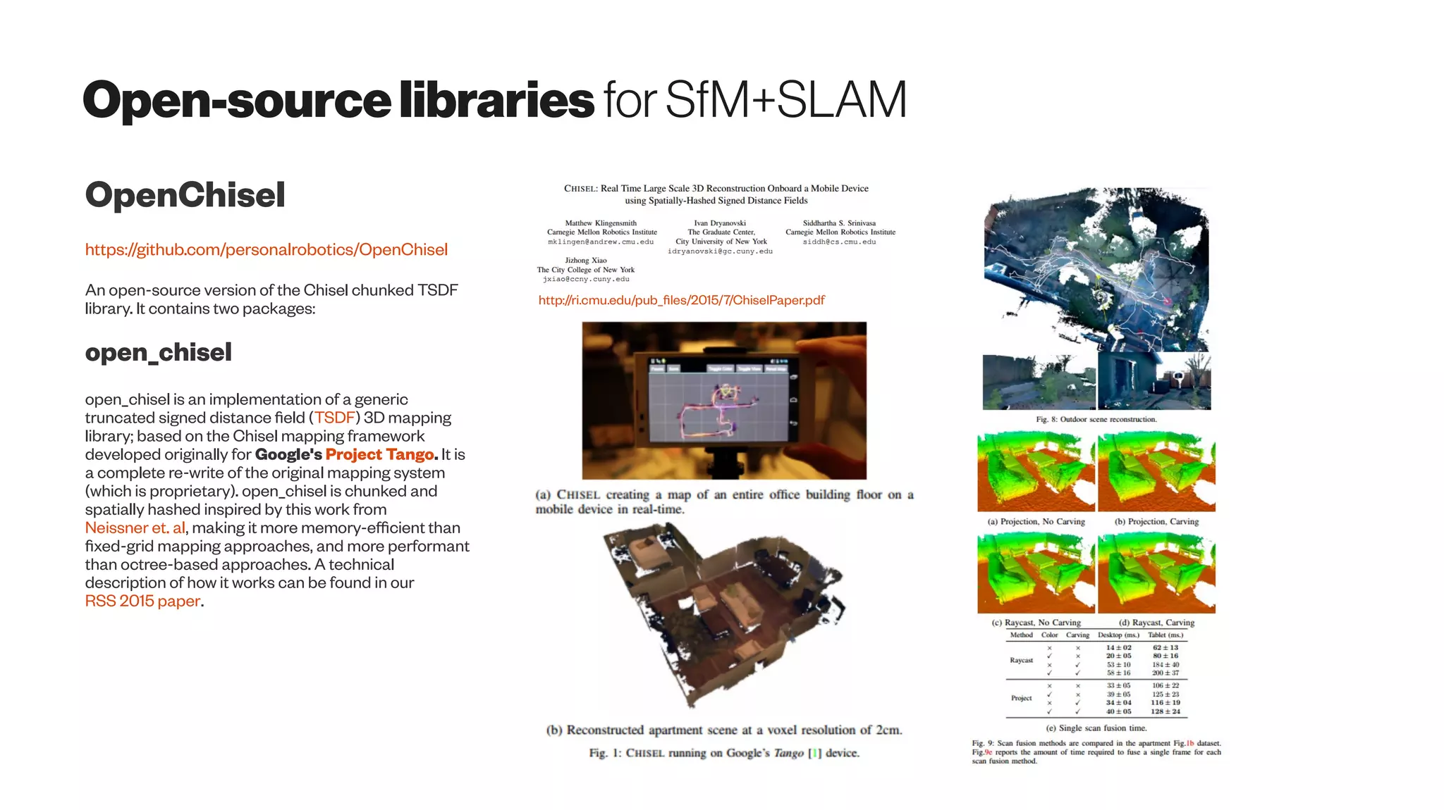 Open-sourcelibraries forSfM+SLAM
OpenChisel
https://github.com/personalrobotics/OpenChisel
An open-source version of the Chisel chunked TSDF
library. It contains two packages:
open_chisel
open_chisel is an implementation of a generic
truncated signed distance field (TSDF) 3D mapping
library; based on the Chisel mapping framework
developed originally for Google's Project Tango. It is
a complete re-write of the original mapping system
(which is proprietary). open_chisel is chunked and
spatially hashed inspired by this work from
Neissner et. al, making it more memory-efficient than
fixed-grid mapping approaches, and more performant
than octree-based approaches. A technical
description of how it works can be found in our
RSS 2015 paper.
http://ri.cmu.edu/pub_files/2015/7/ChiselPaper.pdf
 