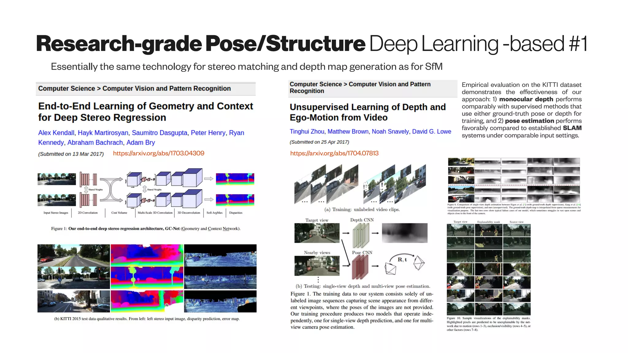 Research-gradePose/Structure DeepLearning -based#1
Essentially the same technology for stereo matching and depth map generation as for SfM
https://arxiv.org/abs/1703.04309 https://arxiv.org/abs/1704.07813
Empirical evaluation on the KITTI dataset
demonstrates the effectiveness of our
approach: 1) monocular depth performs
comparably with supervised methods that
use either ground-truth pose or depth for
training, and 2) pose estimation performs
favorably compared to established SLAM
systems under comparable input settings.
 