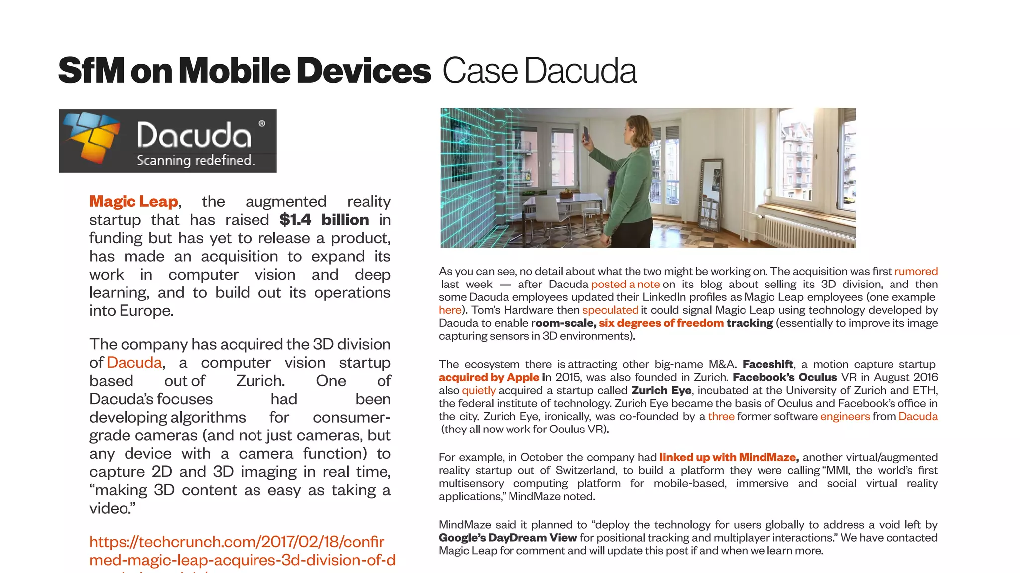 SfMonMobileDevices CaseDacuda
Magic Leap, the augmented reality
startup that has raised $1.4 billion in
funding but has yet to release a product,
has made an acquisition to expand its
work in computer vision and deep
learning, and to build out its operations
into Europe.
The company has acquired the 3D division
of Dacuda, a computer vision startup
based out of Zurich. One of
Dacuda’s focuses had been
developing algorithms for consumer-
grade cameras (and not just cameras, but
any device with a camera function) to
capture 2D and 3D imaging in real time,
“making 3D content as easy as taking a
video.”
https://techcrunch.com/2017/02/18/confir
med-magic-leap-acquires-3d-division-of-d
As you can see, no detail about what the two might be working on. The acquisition was first rumored
last week — after Dacuda posted a note on its blog about selling its 3D division, and then
some Dacuda employees updated their LinkedIn profiles as Magic Leap employees (one example
here). Tom’s Hardware then speculated it could signal Magic Leap using technology developed by
Dacuda to enable room-scale, six degrees of freedom tracking (essentially to improve its image
capturing sensors in 3D environments).
The ecosystem there is attracting other big-name M&A. Faceshift, a motion capture startup
acquired by Apple in 2015, was also founded in Zurich. Facebook’s Oculus VR in August 2016
also quietly acquired a startup called Zurich Eye, incubated at the University of Zurich and ETH,
the federal institute of technology. Zurich Eye became the basis of Oculus and Facebook’s office in
the city. Zurich Eye, ironically, was co-founded by a three former software engineers from Dacuda
(they all now work for Oculus VR).
For example, in October the company had linked up with MindMaze, another virtual/augmented
reality startup out of Switzerland, to build a platform they were calling “MMI, the world’s first
multisensory computing platform for mobile-based, immersive and social virtual reality
applications,” MindMaze noted.
MindMaze said it planned to “deploy the technology for users globally to address a void left by
Google’s DayDream View for positional tracking and multiplayer interactions.” We have contacted
Magic Leap for comment and will update this post if and when we learn more.
 