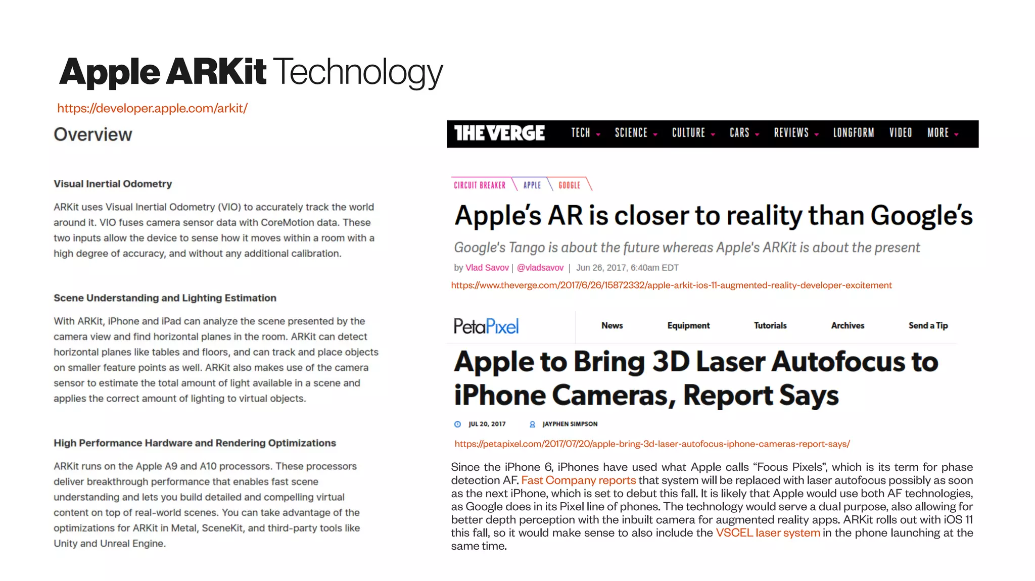 AppleARKit Technology
https://developer.apple.com/arkit/
Since the iPhone 6, iPhones have used what Apple calls “Focus Pixels”, which is its term for phase
detection AF. Fast Company reports that system will be replaced with laser autofocus possibly as soon
as the next iPhone, which is set to debut this fall. It is likely that Apple would use both AF technologies,
as Google does in its Pixel line of phones. The technology would serve a dual purpose, also allowing for
better depth perception with the inbuilt camera for augmented reality apps. ARKit rolls out with iOS 11
this fall, so it would make sense to also include the VSCEL laser system in the phone launching at the
same time.
https://petapixel.com/2017/07/20/apple-bring-3d-laser-autofocus-iphone-cameras-report-says/
https://www.theverge.com/2017/6/26/15872332/apple-arkit-ios-11-augmented-reality-developer-excitement
 