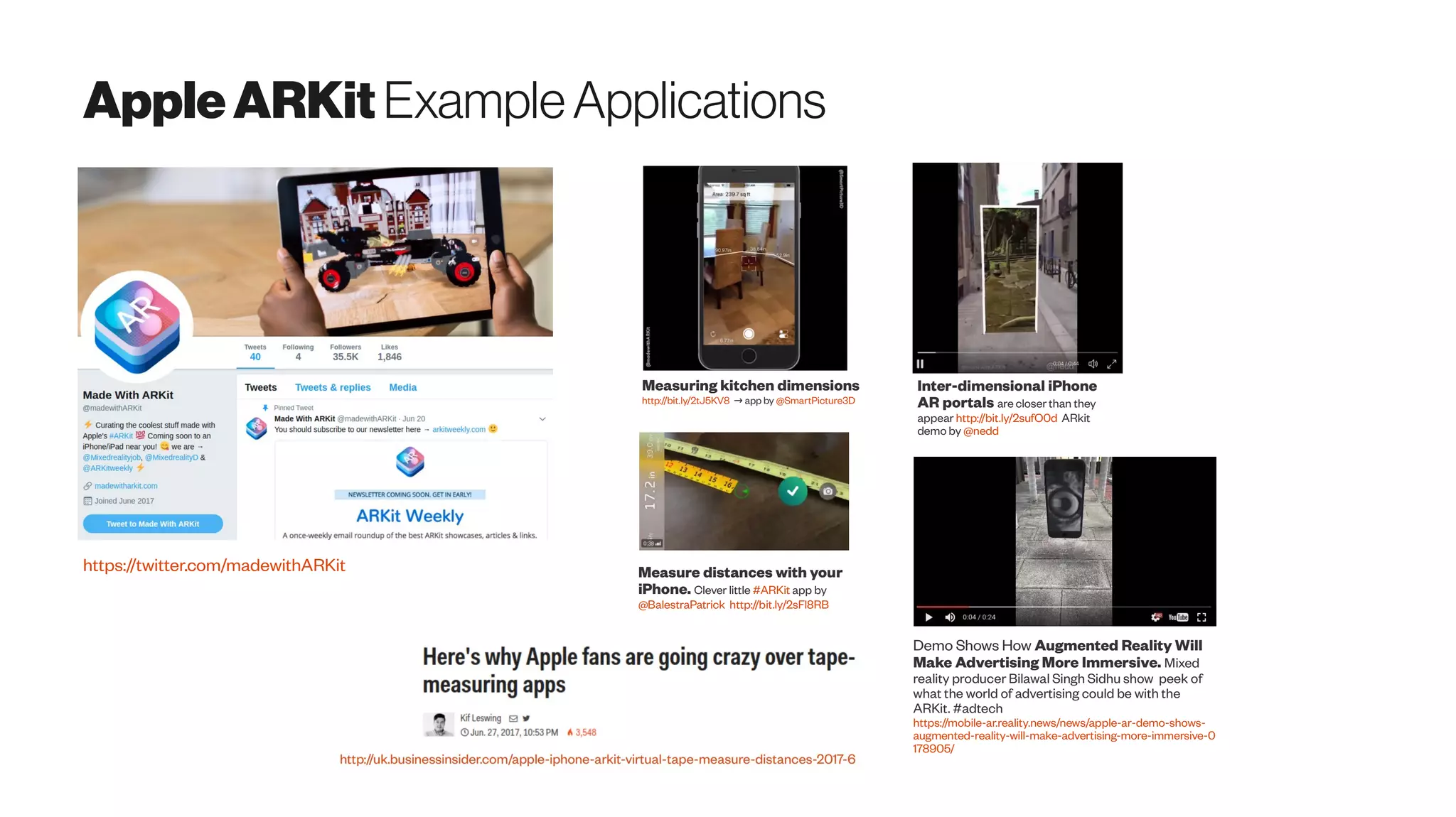 AppleARKit ExampleApplications
https://twitter.com/madewithARKit
Measuring kitchen dimensions
http://bit.ly/2tJ5KV8 app by→ @SmartPicture3D
Measure distances with your
iPhone. Clever little #ARKit app by
@BalestraPatrick http://bit.ly/2sFl8RB
Inter-dimensional iPhone
AR portals are closer than they
appear http://bit.ly/2sufO0d ARkit
demo by @nedd
Demo Shows How Augmented Reality Will
Make Advertising More Immersive. Mixed
reality producer Bilawal Singh Sidhu show peek of
what the world of advertising could be with the
ARKit. #adtech
https://mobile-ar.reality.news/news/apple-ar-demo-shows-
augmented-reality-will-make-advertising-more-immersive-0
178905/
 