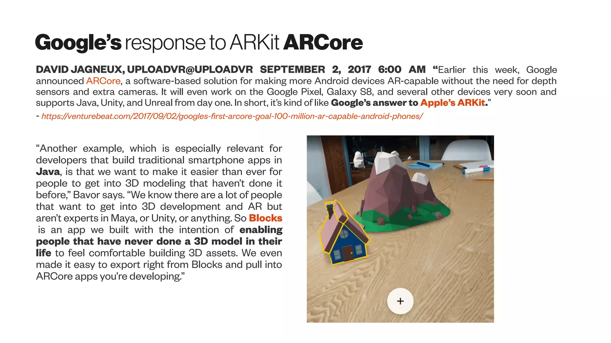 Google’s responsetoARKit ARCore
DAVID JAGNEUX, UPLOADVR@UPLOADVR SEPTEMBER 2, 2017 6:00 AM “Earlier this week, Google
announced ARCore, a software-based solution for making more Android devices AR-capable without the need for depth
sensors and extra cameras. It will even work on the Google Pixel, Galaxy S8, and several other devices very soon and
supports Java, Unity, and Unreal from day one. In short, it’s kind of like Google’s answer to Apple’s ARKit.”
- https://venturebeat.com/2017/09/02/googles-first-arcore-goal-100-million-ar-capable-android-phones/
“Another example, which is especially relevant for
developers that build traditional smartphone apps in
Java, is that we want to make it easier than ever for
people to get into 3D modeling that haven’t done it
before,” Bavor says. “We know there are a lot of people
that want to get into 3D development and AR but
aren’t experts in Maya, or Unity, or anything. So Blocks
is an app we built with the intention of enabling
people that have never done a 3D model in their
life to feel comfortable building 3D assets. We even
made it easy to export right from Blocks and pull into
ARCore apps you’re developing.”
 