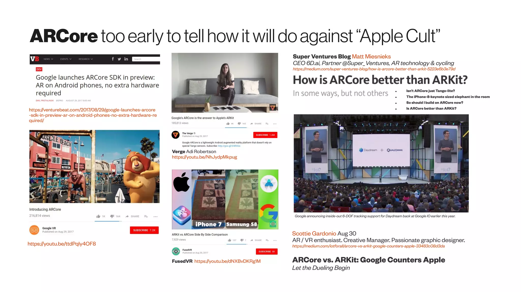 ARCore tooearlytotellhowitwilldoagainst“AppleCult”
Verge Adi Robertson
https://youtu.be/NhJydpMkpug
FusedVR https://youtu.be/dNXBvDKRg1M
https://venturebeat.com/2017/08/29/google-launches-arcore
-sdk-in-preview-ar-on-android-phones-no-extra-hardware-re
quired/
https://youtu.be/ttdPqly4OF8
Super Ventures Blog Matt Miesnieks
CEO 6D.ai, Partner @Super_Ventures, AR technology & cycling
https://medium.com/super-ventures-blog/how-is-arcore-better-than-arkit-5223e6b3e79d
● Isn’t ARCore just Tango-lite?
● The iPhone-8-keynote sized elephant in the room
● So should I build on ARCore now?
● Is ARCore better than ARKit?
Scottie Gardonio Aug 30
AR / VR enthusiast. Creative Manager. Passionate graphic designer.
https://medium.com/iotforall/arcore-vs-arkit-google-counters-apple-33483c08d3da
ARCore vs. ARKit: Google Counters Apple
Let the Dueling Begin
Google announcing inside-out 6-DOF tracking support for Daydream back at Google IO earlier this year.
 