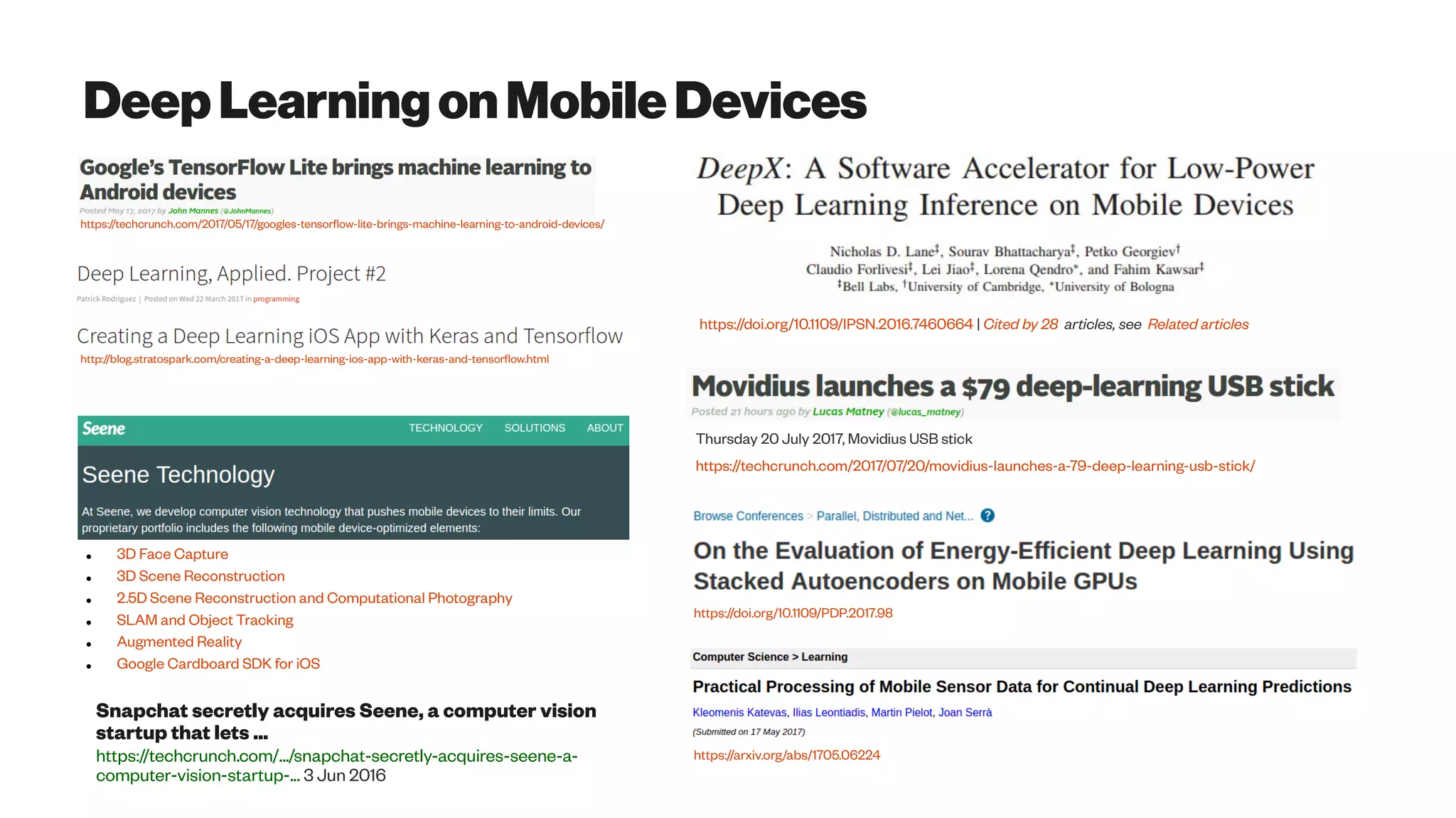 DeepLearningonMobileDevices
https://techcrunch.com/2017/05/17/googles-tensorflow-lite-brings-machine-learning-to-android-devices/
http://blog.stratospark.com/creating-a-deep-learning-ios-app-with-keras-and-tensorflow.html
● 3D Face Capture
● 3D Scene Reconstruction
● 2.5D Scene Reconstruction and Computational Photography
● SLAM and Object Tracking
● Augmented Reality
● Google Cardboard SDK for iOS
https://doi.org/10.1109/IPSN.2016.7460664 | Cited by 28 articles, see Related articles
Thursday 20 July 2017, Movidius USB stick
https://techcrunch.com/2017/07/20/movidius-launches-a-79-deep-learning-usb-stick/
Snapchat secretly acquires Seene, a computer vision
startup that lets ...
https://techcrunch.com/.../snapchat-secretly-acquires-seene-a-
computer-vision-startup-... 3 Jun 2016
https://doi.org/10.1109/PDP.2017.98
https://arxiv.org/abs/1705.06224
 