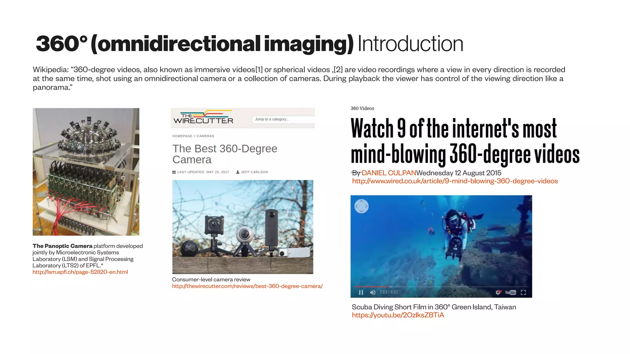 360°(omnidirectionalimaging) Introduction
The Panoptic Camera platform developed
jointly by Microelectronic Systems
Laboratory (LSM) and Signal Processing
Laboratory (LTS2) of EPFL.*
http://lsm.epfl.ch/page-52820-en.html
Wikipedia: “360-degree videos, also known as immersive videos[1] or spherical videos ,[2] are video recordings where a view in every direction is recorded
at the same time, shot using an omnidirectional camera or a collection of cameras. During playback the viewer has control of the viewing direction like a
panorama.”
Consumer-level camera review
http://thewirecutter.com/reviews/best-360-degree-camera/
By DANIEL CULPANWednesday 12 August 2015
http://www.wired.co.uk/article/9-mind-blowing-360-degree-videos
Scuba Diving Short Film in 360° Green Island, Taiwan
https://youtu.be/2OzlksZBTiA
 