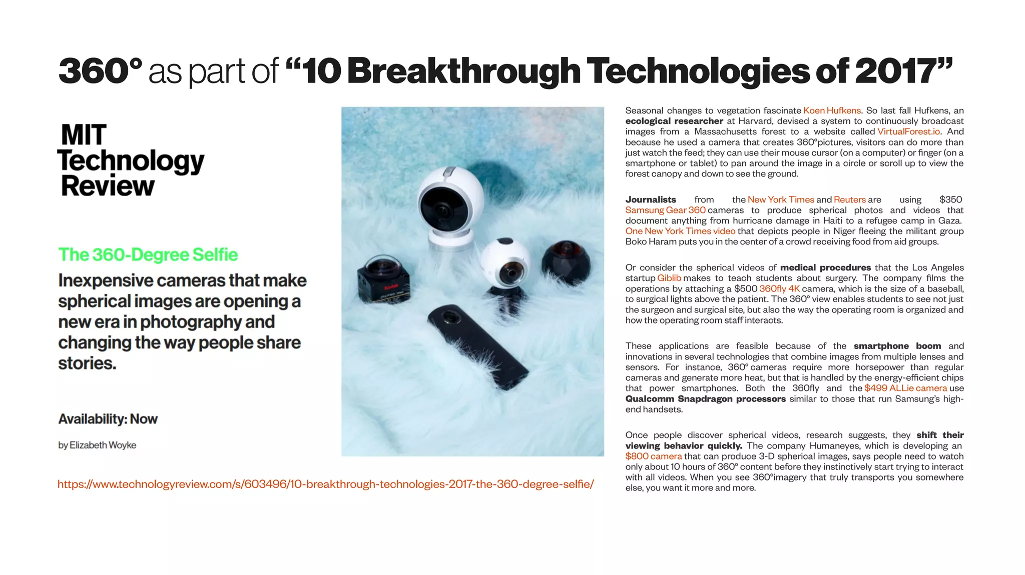 360°aspartof “10BreakthroughTechnologiesof2017”
https://www.technologyreview.com/s/603496/10-breakthrough-technologies-2017-the-360-degree-selfie/
Seasonal changes to vegetation fascinate Koen Hufkens. So last fall Hufkens, an
ecological researcher at Harvard, devised a system to continuously broadcast
images from a Massachusetts forest to a website called VirtualForest.io. And
because he used a camera that creates 360°pictures, visitors can do more than
just watch the feed; they can use their mouse cursor (on a computer) or finger (on a
smartphone or tablet) to pan around the image in a circle or scroll up to view the
forest canopy and down to see the ground.
Journalists from the New York Times and Reuters are using $350
Samsung Gear 360 cameras to produce spherical photos and videos that
document anything from hurricane damage in Haiti to a refugee camp in Gaza.
One New York Times video that depicts people in Niger fleeing the militant group
Boko Haram puts you in the center of a crowd receiving food from aid groups.
Or consider the spherical videos of medical procedures that the Los Angeles
startup Giblib makes to teach students about surgery. The company films the
operations by attaching a $500 360fly 4K camera, which is the size of a baseball,
to surgical lights above the patient. The 360° view enables students to see not just
the surgeon and surgical site, but also the way the operating room is organized and
how the operating room staff interacts.
These applications are feasible because of the smartphone boom and
innovations in several technologies that combine images from multiple lenses and
sensors. For instance, 360° cameras require more horsepower than regular
cameras and generate more heat, but that is handled by the energy-efficient chips
that power smartphones. Both the 360fly and the $499 ALLie camera use
Qualcomm Snapdragon processors similar to those that run Samsung’s high-
end handsets.
Once people discover spherical videos, research suggests, they shift their
viewing behavior quickly. The company Humaneyes, which is developing an
$800 camera that can produce 3-D spherical images, says people need to watch
only about 10 hours of 360° content before they instinctively start trying to interact
with all videos. When you see 360°imagery that truly transports you somewhere
else, you want it more and more.
 