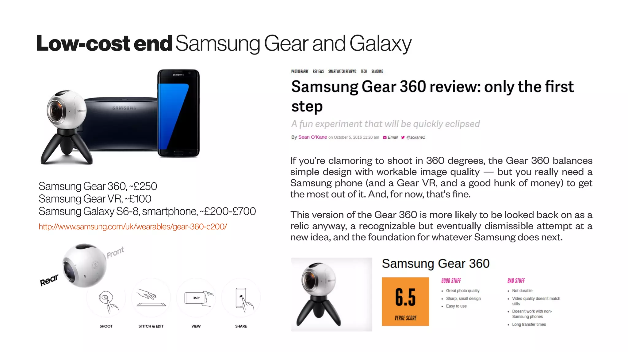 Low-costendSamsung Gear andGalaxy
Samsung Gear360, ~£250
Samsung GearVR, ~£100
Samsung Galaxy S6-8, smartphone, ~£200-£700
http://www.samsung.com/uk/wearables/gear-360-c200/
If you’re clamoring to shoot in 360 degrees, the Gear 360 balances
simple design with workable image quality — but you really need a
Samsung phone (and a Gear VR, and a good hunk of money) to get
the most out of it. And, for now, that's fine.
This version of the Gear 360 is more likely to be looked back on as a
relic anyway, a recognizable but eventually dismissible attempt at a
new idea, and the foundation for whatever Samsung does next.
 