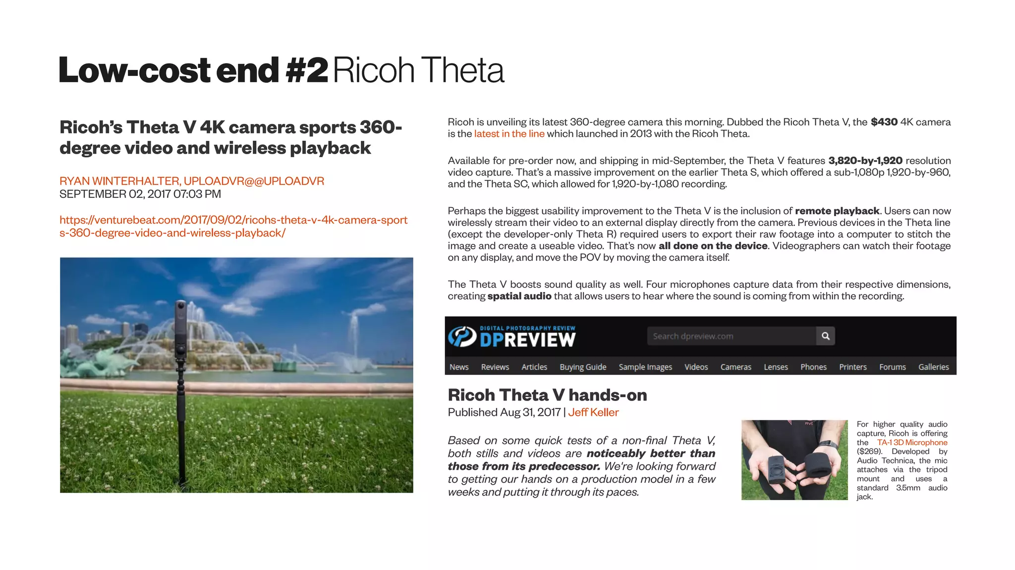 Low-costend#2Ricoh Theta
Ricoh’s Theta V 4K camera sports 360-
degree video and wireless playback
RYAN WINTERHALTER, UPLOADVR@@UPLOADVR
SEPTEMBER 02, 2017 07:03 PM
https://venturebeat.com/2017/09/02/ricohs-theta-v-4k-camera-sport
s-360-degree-video-and-wireless-playback/
Ricoh is unveiling its latest 360-degree camera this morning. Dubbed the Ricoh Theta V, the $430 4K camera
is the latest in the line which launched in 2013 with the Ricoh Theta.
Available for pre-order now, and shipping in mid-September, the Theta V features 3,820-by-1,920 resolution
video capture. That’s a massive improvement on the earlier Theta S, which offered a sub-1,080p 1,920-by-960,
and the Theta SC, which allowed for 1,920-by-1,080 recording.
Perhaps the biggest usability improvement to the Theta V is the inclusion of remote playback. Users can now
wirelessly stream their video to an external display directly from the camera. Previous devices in the Theta line
(except the developer-only Theta R) required users to export their raw footage into a computer to stitch the
image and create a useable video. That’s now all done on the device. Videographers can watch their footage
on any display, and move the POV by moving the camera itself.
The Theta V boosts sound quality as well. Four microphones capture data from their respective dimensions,
creating spatial audio that allows users to hear where the sound is coming from within the recording.
Ricoh Theta V hands-on
Published Aug 31, 2017 | Jeff Keller
Based on some quick tests of a non-final Theta V,
both stills and videos are noticeably better than
those from its predecessor. We're looking forward
to getting our hands on a production model in a few
weeks and putting it through its paces.
For higher quality audio
capture, Ricoh is offering
the TA-1 3D Microphone
($269). Developed by
Audio Technica, the mic
attaches via the tripod
mount and uses a
standard 3.5mm audio
jack.
 