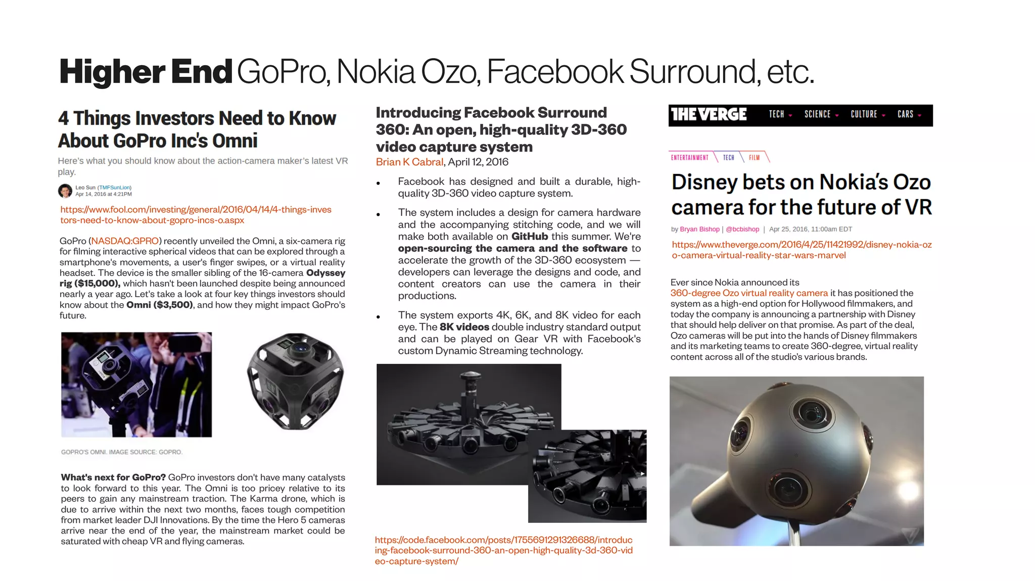 HigherEndGoPro, Nokia Ozo, FacebookSurround, etc.
GoPro (NASDAQ:GPRO) recently unveiled the Omni, a six-camera rig
for filming interactive spherical videos that can be explored through a
smartphone's movements, a user's finger swipes, or a virtual reality
headset. The device is the smaller sibling of the 16-camera Odyssey
rig ($15,000), which hasn't been launched despite being announced
nearly a year ago. Let's take a look at four key things investors should
know about the Omni ($3,500), and how they might impact GoPro's
future.
https://www.fool.com/investing/general/2016/04/14/4-things-inves
tors-need-to-know-about-gopro-incs-o.aspx
What's next for GoPro? GoPro investors don't have many catalysts
to look forward to this year. The Omni is too pricey relative to its
peers to gain any mainstream traction. The Karma drone, which is
due to arrive within the next two months, faces tough competition
from market leader DJI Innovations. By the time the Hero 5 cameras
arrive near the end of the year, the mainstream market could be
saturated with cheap VR and flying cameras.
Introducing Facebook Surround
360: An open, high-quality 3D-360
video capture system
Brian K Cabral, April 12, 2016
● Facebook has designed and built a durable, high-
quality 3D-360 video capture system.
● The system includes a design for camera hardware
and the accompanying stitching code, and we will
make both available on GitHub this summer. We're
open-sourcing the camera and the software to
accelerate the growth of the 3D-360 ecosystem —
developers can leverage the designs and code, and
content creators can use the camera in their
productions.
● The system exports 4K, 6K, and 8K video for each
eye. The 8K videos double industry standard output
and can be played on Gear VR with Facebook's
custom Dynamic Streaming technology.
https://code.facebook.com/posts/1755691291326688/introduc
ing-facebook-surround-360-an-open-high-quality-3d-360-vid
eo-capture-system/
https://www.theverge.com/2016/4/25/11421992/disney-nokia-oz
o-camera-virtual-reality-star-wars-marvel
Ever since Nokia announced its
360-degree Ozo virtual reality camera it has positioned the
system as a high-end option for Hollywood filmmakers, and
today the company is announcing a partnership with Disney
that should help deliver on that promise. As part of the deal,
Ozo cameras will be put into the hands of Disney filmmakers
and its marketing teams to create 360-degree, virtual reality
content across all of the studio’s various brands.
 
