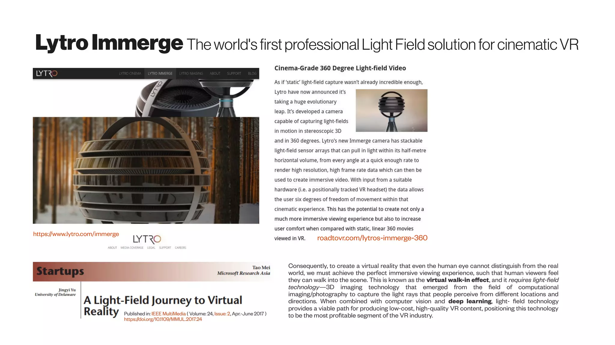 LytroImmerge The world'sfirst professional Light Field solution forcinematicVR
roadtovr.com/lytros-immerge-360
https://www.lytro.com/immerge
Consequently, to create a virtual reality that even the human eye cannot distinguish from the real
world, we must achieve the perfect immersive viewing experience, such that human viewers feel
they can walk into the scene. This is known as the virtual walk-in effect, and it requires light-field
technology—3D imaging technology that emerged from the field of computational
imaging/photography to capture the light rays that people perceive from different locations and
directions. When combined with computer vision and deep learning, light- field technology
provides a viable path for producing low-cost, high-quality VR content, positioning this technology
to be the most profitable segment of the VR industry.
 