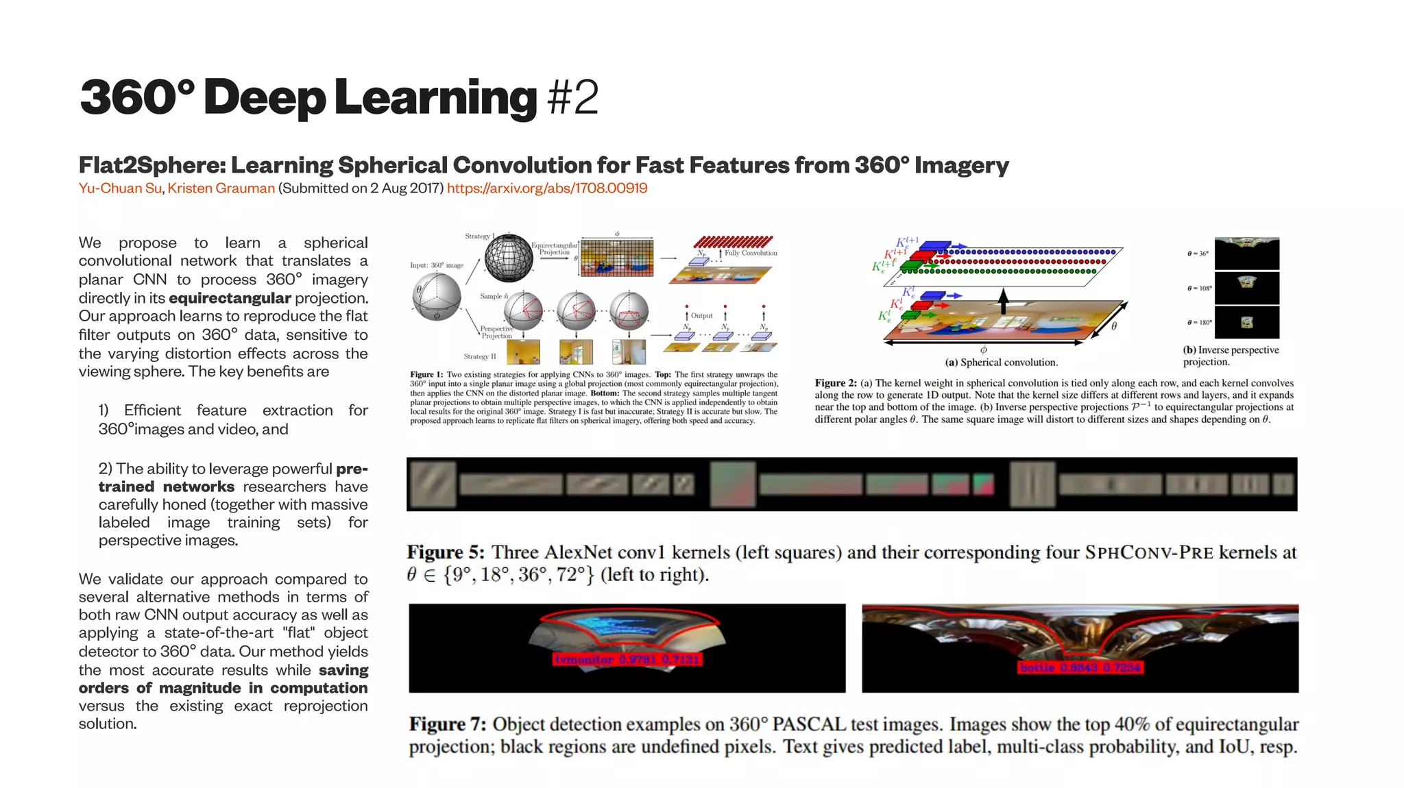 360°DeepLearning #2
Flat2Sphere: Learning Spherical Convolution for Fast Features from 360° Imagery
Yu-Chuan Su, Kristen Grauman (Submitted on 2 Aug 2017) https://arxiv.org/abs/1708.00919
We propose to learn a spherical
convolutional network that translates a
planar CNN to process 360° imagery
directly in its equirectangular projection.
Our approach learns to reproduce the flat
filter outputs on 360° data, sensitive to
the varying distortion effects across the
viewing sphere. The key benefits are
1) Efficient feature extraction for
360°images and video, and
2) The ability to leverage powerful pre-
trained networks researchers have
carefully honed (together with massive
labeled image training sets) for
perspective images.
We validate our approach compared to
several alternative methods in terms of
both raw CNN output accuracy as well as
applying a state-of-the-art "flat" object
detector to 360° data. Our method yields
the most accurate results while saving
orders of magnitude in computation
versus the existing exact reprojection
solution.
 